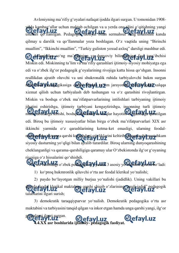  
 
Avloniyning maʼrifiy gʻoyalari nafaqat ijodda ilgari surgan. U tomonidan 1908-
yilda kambagʻallar uchun maktab ochilgan va u yerda ona tilini oʻqitishning yangi 
usullari qoʻllanilgan. Pedagogik faoliyat bilan sermahsul shugʻullanishni kanda 
qilmay u darslik va qoʻllanmalar yoza boshlagan. Oʻz vaqtida uning “Birinchi 
muallim”, “Ikkinchi muallim”, “Turkiy guliston yoxud axloq” darsligi mashhur edi.  
Avloniydan soʻng maʼrifatning va dunyoviy bilimlarning faol targʻibchisi 
Miskin edi. Miskinning taʼlim va maʼrifiy qarashlari ijtimoiy-siyosiy mohiyatga ega 
edi va oʻzbek ilgʻor pedagogik gʻoyalarining rivojiga katta hissa qoʻshgan. Insonni 
reallikdan ajratib oluvchi va uni shukronalik ruhida tarbiyalovchi hukm surgan 
musulmon pedagogikasiga qarshi Miskin taʼlim jarayonini yosh avlodni xalqqa 
xizmat qilish uchun tarbiyalash deb tushungan va oʻz qarashini rivojlantirgan. 
Miskin va boshqa oʻzbek maʼrifatparvarlarining intilishlari tarbiyaning ijtimoiy 
jihatini oshirishga, ijtimoiy tarbiyani kengaytirishga, insonning turli ijtimoiy 
munosabatlarga kirishi, boshqa davlatlar va xalqlar hayotini oʻrganishga qaratilgan 
edi. Biroq bu ijtimoiy xususiyatlar bilan birga oʻzbek maʼrifatparvarlari XIX asr 
ikkinchi yarmida oʻz qarashlarining ketma-ket emasligi, ularning feodal-
mustamlaka tuzumga qarshi kurashdagi ojizliklarini keltirib chiqaruvchi mustahkam 
siyosiy dasturning yoʻqligi bilan ajralib turardilar. Biroq ularning dunyoqarashining 
cheklanganligi va qarama-qarshiligiga qaramay ular Oʻzbekistonda ilgʻor gʻoyaning 
rivojiga oʻz hissalarini qoʻshishdi. 
XX asr boshidagi oʻzbek pedagogik gʻoyasida 3 asosiy yoʻnalishni ajratsa boʻladi: 
1) koʻproq hukmronlik qiluvchi oʻrta asr feodal klerikal yoʻnalishi; 
2) paydo boʻlayotgan milliy burjua yoʻnalishi (jadidlik). Uning vakillari bu 
davrda feodal klerikal maktabiga qarshi chiqib oʻzlarining “usuli jadid” pedagogik 
talablarini ilgari surish; 
3) demokratik taraqqiyparvar yoʻnalish. Demokratik pedagogika oʻrta asr 
maktabini va tarbiyasini tanqid qilgan va inkor etgan hamda unga qarshi yangi, ilgʻor 
gʻoyalarni ilgari surgan. 
4.4.XX asr boshlarida ijtimoiy- pedagogik faoliyat. 
