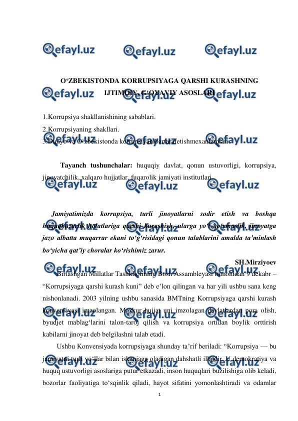  
1 
 
 
 
 
 
O‘ZBEKISTONDA KORRUPSIYAGA QARSHI KURASHNING 
IJTIMOIY, G‘OYAVIY ASOSLARI 
 
1.Korrupsiya shakllanishining sabablari.  
2.Korrupsiyaning shakllari.  
3.Dunyo va O‘zbekistonda korrupsiyanibartarafetishmexanizmlari. 
 
Tayanch tushunchalar: huquqiy davlat, qonun ustuvorligi, korrupsiya, 
jinoyatchilik, xalqaro hujjatlar, fuqarolik jamiyati institutlari. 
 
 
Jamiyatimizda korrupsiya, turli jinoyatlarni sodir etish va boshqa 
huquqbuzarlik holatlariga qarshi kurashish, ularga yo‘l qo‘ymaslik, jinoyatga 
jazo albatta muqarrar ekani to‘g‘risidagi qonun talablarini amalda ta’minlash 
bo‘yicha qat’iy choralar ko‘rishimiz zarur. 
SH.Mirziyoev 
Birlashgan Millatlar Tashkilotining Bosh Assambleyasi tomonidan 9 dekabr – 
“Korrupsiyaga qarshi kurash kuni” deb e’lon qilingan va har yili ushbu sana keng 
nishonlanadi. 2003 yilning ushbu sanasida BMTning Korrupsiyaga qarshi kurash 
konvensiyasi imzolangan. Mazkur hujjat uni imzolagan davlatlardan pora olish, 
byudjet mablag‘larini talon-taroj qilish va korrupsiya ortidan boylik orttirish 
kabilarni jinoyat deb belgilashni talab etadi. 
Ushbu Konvensiyada korrupsiyaga shunday ta’rif beriladi: “Korrupsiya — bu 
jamiyatni turli yo‘llar bilan iskanjaga oladigan dahshatli illatdir. U demokratiya va 
huquq ustuvorligi asoslariga putur etkazadi, inson huquqlari buzilishiga olib keladi, 
bozorlar faoliyatiga to‘sqinlik qiladi, hayot sifatini yomonlashtiradi va odamlar 
