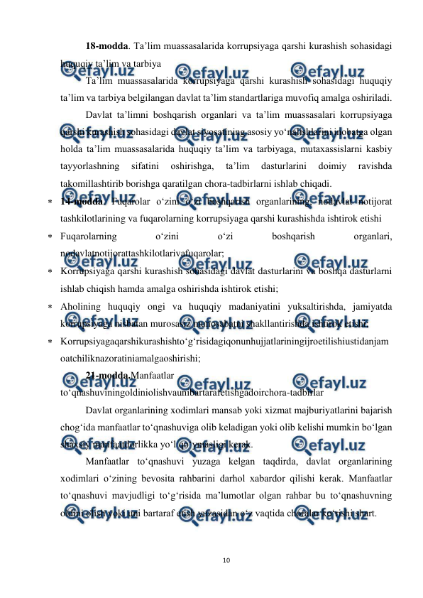  
10 
 
 
18-modda. Ta’lim muassasalarida korrupsiyaga qarshi kurashish sohasidagi 
huquqiy ta’lim va tarbiya 
 
Ta’lim muassasalarida korrupsiyaga qarshi kurashish sohasidagi huquqiy 
ta’lim va tarbiya belgilangan davlat ta’lim standartlariga muvofiq amalga oshiriladi. 
 
Davlat ta’limni boshqarish organlari va ta’lim muassasalari korrupsiyaga 
qarshi kurashish sohasidagi davlat siyosatining asosiy yo‘nalishlarini inobatga olgan 
holda ta’lim muassasalarida huquqiy ta’lim va tarbiyaga, mutaxassislarni kasbiy 
tayyorlashning 
sifatini 
oshirishga, 
ta’lim 
dasturlarini 
doimiy 
ravishda 
takomillashtirib borishga qaratilgan chora-tadbirlarni ishlab chiqadi. 
 14-modda. Fuqarolar o‘zini o‘zi boshqarish organlarining, nodavlat notijorat 
tashkilotlarining va fuqarolarning korrupsiyaga qarshi kurashishda ishtirok etishi 
 Fuqarolarning 
o‘zini 
o‘zi 
boshqarish 
organlari, 
nodavlatnotijorattashkilotlarivafuqarolar; 
 Korrupsiyaga qarshi kurashish sohasidagi davlat dasturlarini va boshqa dasturlarni 
ishlab chiqish hamda amalga oshirishda ishtirok etishi; 
 Aholining huquqiy ongi va huquqiy madaniyatini yuksaltirishda, jamiyatda 
korrupsiyaga nisbatan murosasiz munosabatni shakllantirishda ishtirok etishi; 
 Korrupsiyagaqarshikurashishto‘g‘risidagiqonunhujjatlariningijroetilishiustidanjam
oatchiliknazoratiniamalgaoshirishi; 
 
21-modda.Manfaatlar 
to‘qnashuviningoldiniolishvaunibartarafetishgadoirchora-tadbirlar 
 
Davlat organlarining xodimlari mansab yoki xizmat majburiyatlarini bajarish 
chog‘ida manfaatlar to‘qnashuviga olib keladigan yoki olib kelishi mumkin bo‘lgan 
shaxsiy manfaatdorlikka yo‘l qo‘ymasligi kerak. 
 
Manfaatlar to‘qnashuvi yuzaga kelgan taqdirda, davlat organlarining 
xodimlari o‘zining bevosita rahbarini darhol xabardor qilishi kerak. Manfaatlar 
to‘qnashuvi mavjudligi to‘g‘risida ma’lumotlar olgan rahbar bu to‘qnashuvning 
oldini olish yoki uni bartaraf etish yuzasidan o‘z vaqtida choralar ko‘rishi shart. 
