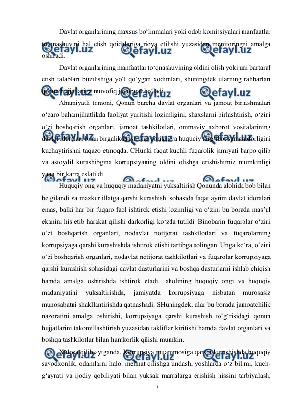  
11 
 
 
Davlat organlarining maxsus bo‘linmalari yoki odob komissiyalari manfaatlar 
to‘qnashuvini hal etish qoidalariga rioya etilishi yuzasidan monitoringni amalga 
oshiradi. 
 
Davlat organlarining manfaatlar to‘qnashuvining oldini olish yoki uni bartaraf 
etish talablari buzilishiga yo‘l qo‘ygan xodimlari, shuningdek ularning rahbarlari 
qonun hujjatlariga muvofiq javobgar bo‘ladi 
 
Ahamiyatli tomoni, Qonun barcha davlat organlari va jamoat birlashmalari 
o‘zaro bahamjihatlikda faoliyat yuritishi lozimligini, shaxslarni birlashtirish, o‘zini 
o‘zi boshqarish organlari, jamoat tashkilotlari, ommaviy axborot vositalarining 
davlat idoralari bilan birgalikda ish olib borishi va huquqiy targ‘ibot samaradorligini 
kuchaytirishni taqazo etmoqda. CHunki faqat kuchli fuqarolik jamiyati barpo qilib 
va astoydil kurashibgina korrupsiyaning oldini olishga erishishimiz mumkinligi 
yana bir karra eslatildi. 
Huquqiy ong va huquqiy madaniyatni yuksaltirish Qonunda alohida bob bilan 
belgilandi va mazkur illatga qarshi kurashish  sohasida faqat ayrim davlat idoralari 
emas, balki har bir fuqaro faol ishtirok etishi lozimligi va o‘zini bu borada mas’ul 
ekanini his etib harakat qilishi darkorligi ko‘zda tutildi. Binobarin fuqarolar o‘zini 
o‘zi boshqarish organlari, nodavlat notijorat tashkilotlari va fuqarolarning 
korrupsiyaga qarshi kurashishda ishtirok etishi tartibga solingan. Unga ko‘ra, o‘zini 
o‘zi boshqarish organlari, nodavlat notijorat tashkilotlari va fuqarolar korrupsiyaga 
qarshi kurashish sohasidagi davlat dasturlarini va boshqa dasturlarni ishlab chiqish 
hamda amalga oshirishda ishtirok etadi,  aholining huquqiy ongi va huquqiy 
madaniyatini 
yuksaltirishda, 
jamiyatda 
korrupsiyaga 
nisbatan 
murosasiz 
munosabatni shakllantirishda qatnashadi. SHuningdek, ular bu borada jamoatchilik 
nazoratini amalga oshirishi, korrupsiyaga qarshi kurashish to‘g‘risidagi qonun 
hujjatlarini takomillashtirish yuzasidan takliflar kiritishi hamda davlat organlari va 
boshqa tashkilotlar bilan hamkorlik qilishi mumkin. 
Xulosa qilib aytganda, Korrupsiya muammosiga qarshi kurashishda huquqiy 
savodxonlik, odamlarni halol mehnat qilishga undash, yoshlarda o‘z bilimi, kuch-
g‘ayrati va ijodiy qobiliyati bilan yuksak marralarga erishish hissini tarbiyalash, 
