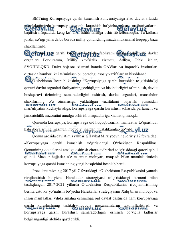  
5 
 
BMTning Korrupsiyaga qarshi kurashish konvensiyasiga a’zo davlat sifatida 
mamlakatimizda korrupsiyaga qarshi kurashish bo‘yicha xalqaro majburiyatlarini 
bajarish maqsadida keng ko‘lamli ishlar amalga oshirilib kelinmoqda. Ta’kidlash 
joizki, so‘ngi yillarda bu borada milliy qonunchiligimizda mukammal huquqiy baza 
shakllantirildi. 
Korrupsiyaga qarshi kurashish bo‘yicha faoliyatni amalga oshiruvchi davlat 
organlari 
Porkuratura, 
Milliy 
xavfsizlik 
xizmati, 
Adliya, 
Ichki 
ishlar, 
SVOJJDLQKD, Dalvt bojxona xizmati hamda OAVlari va fuqarolik institutlari 
o‘rtasida hamkorlikni ta’minlash bu boradagi asosiy vazifalardan hisoblanadi. 
O‘zbekiston Respublikasining “Korrupsiyaga qarshi kurashish to‘g‘risida”gi 
qonuni davlat organlari faoliyatining ochiqligini va hisobdorligini ta’minlash, davlat 
boshqaruvi tizimining samaradorligini oshirish, davlat organlari, mansabdor 
shaxslarning 
o‘z 
zimmasiga 
yuklatilgan 
vazifalarni 
bajarishi 
yuzasidan 
mas’uliyatini kuchaytirishga, korrupsiyaga qarshi kurashish sohasida parlament va 
jamoatchilik nazoratini amalga oshirish maqsadlariga xizmat qilmoqda.  
Qonunda korrupsiya, korrupsiyaga oid huquqbuzarlik, manfaatlar to‘qnashuvi 
kabi iboralarning mazmuni huquqiy jihatdan mustahkamlab qo‘yildi.  
Qonun asosida davlatimiz rahbari SHavkat Mirziyoevning joriy yil 2 fevraldagi 
«Korrupsiyaga 
qarshi 
kurashish 
to‘g‘risida»gi 
O‘zbekiston 
Respublikasi 
Qonunining qoidalarini amalga oshirish chora-tadbirlari to‘g‘risida»gi qarori qabul 
qilindi. Mazkur hujjatlar o‘z mazmun mohiyati, maqsadi bilan mamlakatimizda 
korrupsiyaga qarshi kurashning yangi bosqichini boshlab berdi. 
Prezidentimizning 2017 yil 7 fevraldagi «O‘zbekiston Respublikasini yanada 
rivojlantirish bo‘yicha Harakatlar strategiyasi to‘g‘risida»gi farmoni bilan 
tasdiqlangan 2017-2021 yillarda O‘zbekiston Respublikasini rivojlantirishning 
beshta ustuvor yo‘nalishi bo‘yicha Harakatlar strategiyasini Xalq bilan muloqot va 
inson manfaatlari yilida amalga oshirishga oid davlat dasturida ham korrupsiyaga 
qarshi kurashishning tashkiliy-huquqiy mexanizmlarini takomillashtirish va 
korrupsiyaga qarshi kurashish samaradorligini oshirish bo‘yicha tadbirlar 
belgilanganligi alohida qayd etildi.  
