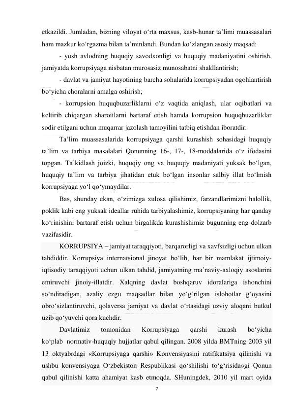  
7 
 
etkazildi. Jumladan, bizning viloyat o‘rta maxsus, kasb-hunar ta’limi muassasalari 
ham mazkur ko‘rgazma bilan ta’minlandi. Bundan ko‘zlangan asosiy maqsad: 
- yosh avlodning huquqiy savodxonligi va huquqiy madaniyatini oshirish, 
jamiyatda korrupsiyaga nisbatan murosasiz munosabatni shakllantirish; 
- davlat va jamiyat hayotining barcha sohalarida korrupsiyadan ogohlantirish 
bo‘yicha choralarni amalga oshirish; 
- korrupsion huquqbuzarliklarni o‘z vaqtida aniqlash, ular oqibatlari va 
keltirib chiqargan sharoitlarni bartaraf etish hamda korrupsion huquqbuzarliklar 
sodir etilgani uchun muqarrar jazolash tamoyilini tatbiq etishdan iboratdir. 
Ta’lim muassasalarida korrupsiyaga qarshi kurashish sohasidagi huquqiy 
ta’lim va tarbiya masalalari Qonunning 16-, 17-, 18-moddalarida o‘z ifodasini 
topgan. Ta’kidlash joizki, huquqiy ong va huquqiy madaniyati yuksak bo‘lgan, 
huquqiy ta’lim va tarbiya jihatidan etuk bo‘lgan insonlar salbiy illat bo‘lmish 
korrupsiyaga yo‘l qo‘ymaydilar. 
Bas, shunday ekan, o‘zimizga xulosa qilishimiz, farzandlarimizni halollik, 
poklik kabi eng yuksak ideallar ruhida tarbiyalashimiz, korrupsiyaning har qanday 
ko‘rinishini bartaraf etish uchun birgalikda kurashishimiz bugunning eng dolzarb 
vazifasidir. 
KORRUPSIYA – jamiyat taraqqiyoti, barqarorligi va xavfsizligi uchun ulkan 
tahdiddir. Korrupsiya internatsional jinoyat bo‘lib, har bir mamlakat ijtimoiy-
iqtisodiy taraqqiyoti uchun ulkan tahdid, jamiyatning ma’naviy-axloqiy asoslarini 
emiruvchi jinoiy-illatdir. Xalqning davlat boshqaruv idoralariga ishonchini 
so‘ndiradigan, azaliy ezgu maqsadlar bilan yo‘g‘rilgan islohotlar g‘oyasini 
obro‘sizlantiruvchi, qolaversa jamiyat va davlat o‘rtasidagi uzviy aloqani butkul 
uzib qo‘yuvchi qora kuchdir. 
Davlatimiz 
tomonidan 
Korrupsiyaga 
qarshi 
kurash 
bo‘yicha 
ko‘plab  normativ-huquqiy hujjatlar qabul qilingan. 2008 yilda BMTning 2003 yil 
13 oktyabrdagi «Korrupsiyaga qarshi» Konvensiyasini ratifikatsiya qilinishi va 
ushbu konvensiyaga O‘zbekiston Respublikasi qo‘shilishi to‘g‘risida»gi Qonun 
qabul qilinishi katta ahamiyat kasb etmoqda. SHuningdek, 2010 yil mart oyida 
