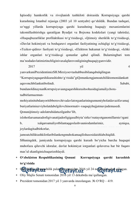  
8 
 
Iqtisodiy hamkorlik va rivojlanish tashkiloti doirasida Korrupsiyaga qarshi 
kurashning Istanbul rejasiga (2003 yil 10 sentyabr) qo‘shildik. Bundan tashqari, 
so‘nggi yillarda korrupsiyaga qarshi kurashning huquqiy mexanizmlarini 
takomillashtirishga qaratilgan Byudjet va Bojxona kodekslari (yangi tahrirda), 
«Huquqbuzarliklar profilaktikasi to‘g‘risida»gi, «Ijtimoiy sheriklik to‘g‘risida»gi, 
«Davlat hokimiyati va boshqaruvi organlari faoliyatining ochiqligi to‘g‘risida»gi, 
«Tezkor-qidiruv faoliyati to‘g‘risida»gi, «Elektron hukumat to‘g‘risida»gi, «Ichki 
ishlar organlari to‘g‘risida»gi qonunlar qabul qilindi. Bularningbari tom 
ma’nodadavlatimiztinchliginivaxalqfarovonligininghuquqiygarovidir. 
2017 
yil 
4 
yanvarkuniPrezidentimizSH.Mirziyoevtashabbusibilanqabulqilingan 
“Korrupsiyagaqarshikurashishto‘g‘risida”giQonunkengjamoatchiliktomonidankatt
aquvonchbilankutibolindi. 
Sababi, 
bundanoldinaynanKorrupsiyavaungaqarshikurashsohasidagiamaliychora-
tadbirlarmazmun-
mohiyatinitubdanyoritibberuvchivadavlatorganlariningumumiyholatdavazifavamaj
buriyatlariniuzviyholatdabelgilovchinormativ-xuquqiyhujjatmavjudemasedi. 
Qonunijtimoiy-adolatruhidatuzilganbo‘lib, 
islohotlarsamaradorligivanatijadorligigasalbiyta’sirko‘rsatayotganomillarnio‘rgani
b, 
xalqaroamaliyotbilantaqqoslashvauniodamlarimiz, 
ayniqsa, 
joylardagitadbirkorlar, 
jamoatchiliktashkilotlaribilankengmuhokamaqilishasosidaishlabchiqildi. 
SHuningdek, jamiyatda korrupsiyaga qarshi kurash bo‘yicha barcha huquqni 
muhofaza qiluvchi idoralar, davlat hokimiyat iorganlari qolaversa har bir fuqaro 
mas’ul ekanliginichuqurizohlaydi. 
 O‘zbekiston Respublikasining Qonuni   Korrupsiyaga  qarshi  kurashish  
to‘g‘risida 
 Oliy Majlis Qonunchilik palatasi tomonidan 2016 yil 24 noyabrda qabul qilingan. 
 Oliy Majlis Senati tomonidan 2016 yil 13 dekabrda ma’qullangan. 
 Prezident tomonidan:2017 yil 3 yanvarda imzolangan. № O‘RQ – 419. 
