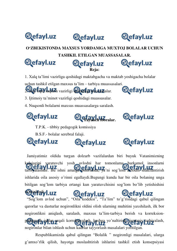  
 
 
 
 
 
O‘ZBEKISTONDA MAXSUS YORDAMGA MUXTOJ BOLALAR UCHUN 
TASHKIL ETILGAN MUASSASALAR. 
 
Reja: 
1. Xalq ta’limi vazirliga qoshidagi maktabgacha va maktab yoshigacha bolalar 
uchun tashkil etilgan maxsus ta’lim – tarbiya muassasalari. 
2. Sog’liqni saqlash vazirligi qoshidagi muassasalar.  
3. Ijtimoiy ta’minot vazirligi qoshidagi muassasalar.  
4. Nuqsonli bolalarni maxsus muassasalarga saralash.  
 
Tayanch iboralar. 
T.P.K. - tibbiy pedagogik komissiya  
B.S.F.- bolalar serebral falaji. 
 
 
  Jamiyatimiz oldida turgan dolzarb vazifalardan biri buyuk Vatanimizning 
kelajagini yaratuvchi yosh avlodni har tomonlama barkamol insonlarni 
tarbiyalashdir. Bu ishni amalga oshirishda, ya’ni sog’lom avlodni shakllantirish 
ishlarida oila asosiy o’rinni egallaydi.Bugungi kunda har bir oila bolaning unga 
bitilgan sog’lom tarbiya ertangi kun yaratuvchisini sog’lom bo’lib yetishishini 
ta’minlaydi.  
  “Sog’lom avlod uchun”, “Oila kodeksi”, “Ta’lim” to’g’risidagi qabul qilingan 
qarorlar va dasturlar nogironlikni oldini olish ularning muhitini yaxshilash, ilk bor 
nogironlikni aniqlash, saralash, maxsus ta’lim-tarbiya berish va korreksion-
pedagogik ishlar orqali korreksiyalash, kasbga yo’naltirish, jismoniy tarbiyalash, 
nogironlar bilan ishlash uchun kadrlar tayyorlash masalalari yoritilgan.  
 
Respublikamizda qabul qilingan “Bolalik ” nogironligi masalalari, ularga 
g’amxo’rlik qilish, hayotga moslashtirish ishlarini tashkil etish konsepsiyasi 
