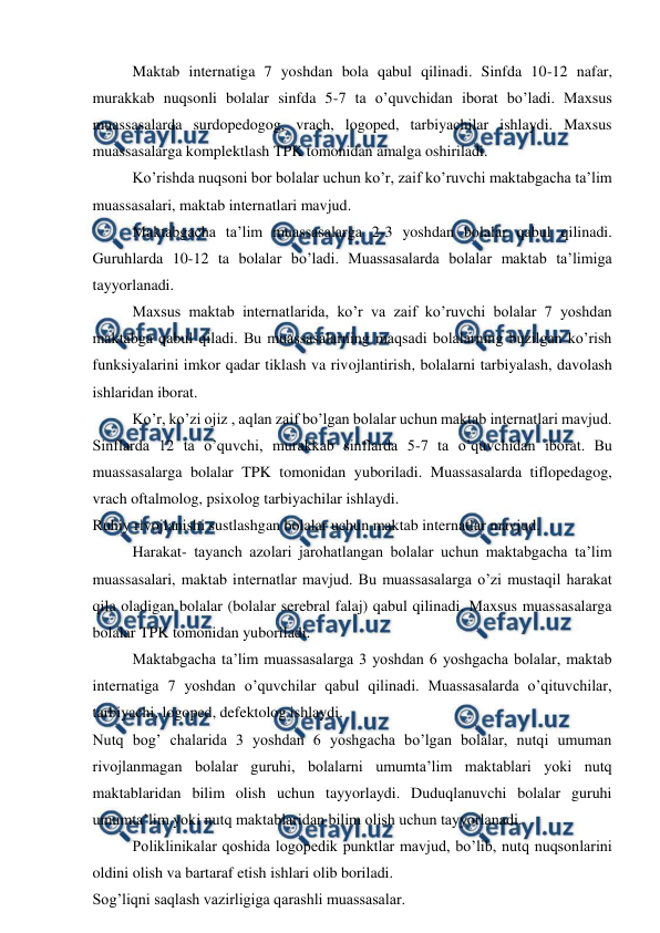  
 
Maktab internatiga 7 yoshdan bola qabul qilinadi. Sinfda 10-12 nafar, 
murakkab nuqsonli bolalar sinfda 5-7 ta o’quvchidan iborat bo’ladi. Maxsus 
muassasalarda surdopedogog, vrach, logoped, tarbiyachilar ishlaydi. Maxsus 
muassasalarga komplektlash TPK tomonidan amalga oshiriladi. 
Ko’rishda nuqsoni bor bolalar uchun ko’r, zaif ko’ruvchi maktabgacha ta’lim 
muassasalari, maktab internatlari mavjud. 
Maktabgacha ta’lim muassasalarga 2-3 yoshdan bolalar qabul qilinadi. 
Guruhlarda 10-12 ta bolalar bo’ladi. Muassasalarda bolalar maktab ta’limiga 
tayyorlanadi. 
Maxsus maktab internatlarida, ko’r va zaif ko’ruvchi bolalar 7 yoshdan 
maktabga qabul qiladi. Bu muassasalarning maqsadi bolalarning buzilgan ko’rish 
funksiyalarini imkor qadar tiklash va rivojlantirish, bolalarni tarbiyalash, davolash 
ishlaridan iborat. 
Ko’r, ko’zi ojiz , aqlan zaif bo’lgan bolalar uchun maktab internatlari mavjud. 
Sinflarda 12 ta o’quvchi, murakkab sinflarda 5-7 ta o’quvchidan iborat. Bu 
muassasalarga bolalar TPK tomonidan yuboriladi. Muassasalarda tiflopedagog, 
vrach oftalmolog, psixolog tarbiyachilar ishlaydi. 
Ruhiy rivojlanishi sustlashgan bolalar uchun maktab internatlar mavjud. 
Harakat- tayanch azolari jarohatlangan bolalar uchun maktabgacha ta’lim 
muassasalari, maktab internatlar mavjud. Bu muassasalarga o’zi mustaqil harakat 
qila oladigan bolalar (bolalar serebral falaj) qabul qilinadi. Maxsus muassasalarga 
bolalar TPK tomonidan yuboriladi.  
Maktabgacha ta’lim muassasalarga 3 yoshdan 6 yoshgacha bolalar, maktab 
internatiga 7 yoshdan o’quvchilar qabul qilinadi. Muassasalarda o’qituvchilar, 
tarbiyachi, logoped, defektolog ishlaydi. 
Nutq bog’ chalarida 3 yoshdan 6 yoshgacha bo’lgan bolalar, nutqi umuman 
rivojlanmagan bolalar guruhi, bolalarni umumta’lim maktablari yoki nutq 
maktablaridan bilim olish uchun tayyorlaydi. Duduqlanuvchi bolalar guruhi 
umumta’lim yoki nutq maktablaridan bilim olish uchun tayyorlanadi.  
Poliklinikalar qoshida logopedik punktlar mavjud, bo’lib, nutq nuqsonlarini 
oldini olish va bartaraf etish ishlari olib boriladi.  
Sog’liqni saqlash vazirligiga qarashli muassasalar. 
