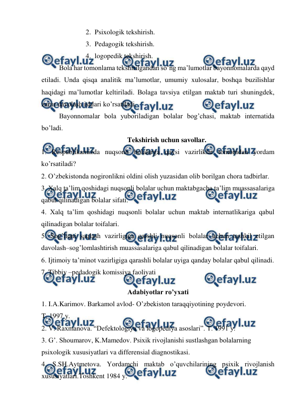  
 
2. Psixologik tekshirish. 
3. Pedagogik tekshirish. 
4. logopedik tekshirish. 
Bola har tomonlama tekshirilgandan so’ng ma’lumotlar bayonnomalarda qayd 
etiladi. Unda qisqa analitik ma’lumotlar, umumiy xulosalar, boshqa buzilishlar 
haqidagi ma’lumotlar keltiriladi. Bolaga tavsiya etilgan maktab turi shuningdek, 
zarur davolash ishlari ko’rsatiladi.  
Bayonnomalar bola yuboriladigan bolalar bog’chasi, maktab internatida 
bo’ladi. 
Tekshirish uchun savollar. 
1. Respublikamizda nuqsonli bolalarga qaysi vazirliklar tomonidan yordam 
ko’rsatiladi? 
2. O’zbekistonda nogironlikni oldini olish yuzasidan olib borilgan chora tadbirlar. 
3. Xalq ta’lim qoshidagi nuqsonli bolalar uchun maktabgacha ta’lim muassasalariga 
qabul qilinadigan bolalar sifati. 
4. Xalq ta’lim qoshidagi nuqsonli bolalar uchun maktab internatlikariga qabul 
qilinadigan bolalar toifalari. 
5. Sog’liqni saqlash vazirligiga qarshli nuqsonli bolalar uchun tashkil etilgan 
davolash–sog’lomlashtirish muassasalariga qabul qilinadigan bolalar toifalari. 
6. Ijtimoiy ta’minot vazirligiga qarashli bolalar uyiga qanday bolalar qabul qilinadi. 
7. Tibbiy –pedadogik komissiya faoliyati 
 
Adabiyotlar ro’yxati 
1. I.A.Karimov. Barkamol avlod- O’zbekiston taraqqiyotining poydevori.  
T. 1997 y.  
2. V. Raxmanova. “Defektologiya va logopediya asoslari”. T. 1991 y. 
3. G’. Shoumarov, K.Mamedov. Psixik rivojlanishi sustlashgan bolalarning 
psixologik xususiyatlari va differensial diagnostikasi.  
4. S.SH.Aytmetova. Yordamchi maktab o’quvchilarining psixik rivojlanish 
xususiyatlari.Toshkent 1984 y. 
 
