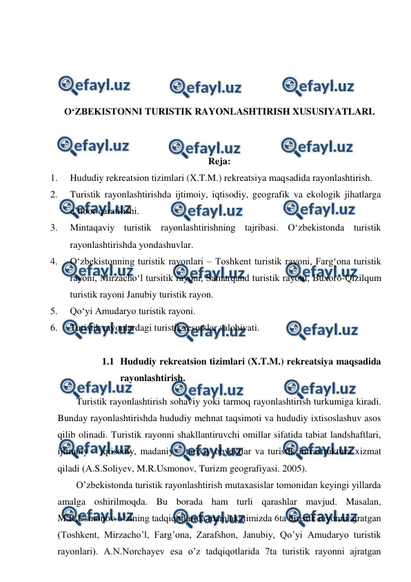  
 
 
 
 
 
O‘ZBEKISTONNI TURISTIK RAYONLASHTIRISH XUSUSIYATLARI. 
 
 
Reja: 
1. 
Hududiy rekreatsion tizimlari (X.T.M.) rekreatsiya maqsadida rayonlashtirish.  
2. 
Turistik rayonlashtirishda ijtimoiy, iqtisodiy, geografik va ekologik jihatlarga 
e’tibor qaratilishi.  
3. 
Mintaqaviy turistik rayonlashtirishning tajribasi. O‘zbekistonda turistik 
rayonlashtirishda yondashuvlar.  
4. 
O‘zbekistonning turistik rayonlari – Toshkent turistik rayoni, Farg‘ona turistik 
rayoni, Mirzacho‘l tursitik rayoni, Samarqand turistik rayoni, Buxoro-Qizilqum 
turistik rayoni Janubiy turistik rayon.  
5. 
Qo‘yi Amudaryo turistik rayoni.  
6. 
Turistik rayonlardagi turistik resurslar salohiyati. 
 
1.1 Hududiy rekreatsion tizimlari (X.T.M.) rekreatsiya maqsadida 
rayonlashtirish. 
Turistik rayonlashtirish sohaviy yoki tarmoq rayonlashtirish turkumiga kiradi. 
Bunday rayonlashtirishda hududiy mehnat taqsimoti va hududiy ixtisoslashuv asos 
qilib olinadi. Turistik rayonni shakllantiruvchi omillar sifatida tabiat landshaftlari, 
ijtimoiy – iqtisodiy, madaniy – tarixiy obyektlar va turistik infrastruktura xizmat 
qiladi (A.S.Soliyev, M.R.Usmonov, Turizm geografiyasi. 2005). 
O’zbekistonda turistik rayonlashtirish mutaxasislar tomonidan keyingi yillarda 
amalga oshirilmoqda. Bu borada ham turli qarashlar mavjud. Masalan, 
M.R.Usmonov o’zining tadqiqotlarida mamlakatimizda 6ta turistik rayonni ajratgan 
(Toshkent, Mirzacho’l, Farg’ona, Zarafshon, Janubiy, Qo’yi Amudaryo turistik 
rayonlari). A.N.Norchayev esa o’z tadqiqotlarida 7ta turistik rayonni ajratgan 
