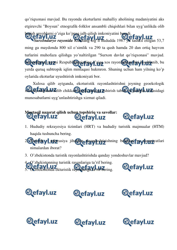  
 
qo’riqxonasi mavjud. Bu rayonda ekoturlarni mahalliy aholining madaniyatini aks 
etgiruvchi "Boysun" etnografik-folklor ansambli chiqishlari bilan uyg’unlikda olib 
borish sayohlarni o’ziga ko’proq jalb qilish imkoniyatini beradi. 
 Surxondaryo rayonida Kuhitang tog’li hududda 1987 yil tashkil etilgan 53,7 
ming ga maydonda 800 xil o’simlik va 290 ta qush hamda 20 dan ortiq hayvon 
turlarini muhofaza qilishga yo’naltirilgan "Surxon davlat qo’riqxonasi" mavjud. 
Surxondaryo rayoni Respublikamizning o’ziga xos rayonlaridan biri hisoblanib, bu 
yerda quruq subtropik iqlim mintaqasi hukmron. Shuning uchun ham yilning ko’p 
oylarida ekoturlar uyushtirish imkoniyati bor. 
Xulosa qilib aytganda, ekoturistik rayonlashtirishni joyning geoekologik 
xususiyatlaridan kelib chikkan tarzda amalga oshirish tabiat va jamiyat o’rtasidagi 
munosabatlarni uyg’unlashtirishga xizmat qiladi.  
 
 
Mustaqil nazorat qilish uchun topshiriq va savollar: 
 
1. Hududiy rekrayesiya tizimlari (HRT) va hududiy turistik majmualar (HTM) 
haqida tushuncha bering. 
2. Turistik – rekreasiya jihatdan rayonlashtirishning belgilari va xususiyatlari 
nimalardan iborat? 
3. O’zbekistonda turistik rayonlashtirishda qanday yondoshuvlar mavjud?  
4. O’zbekistonning turistik rayonlariga ta’rif bering. 
5. O’zbekistonda ekturistik rayonlariga ta’rif bering. 
 
