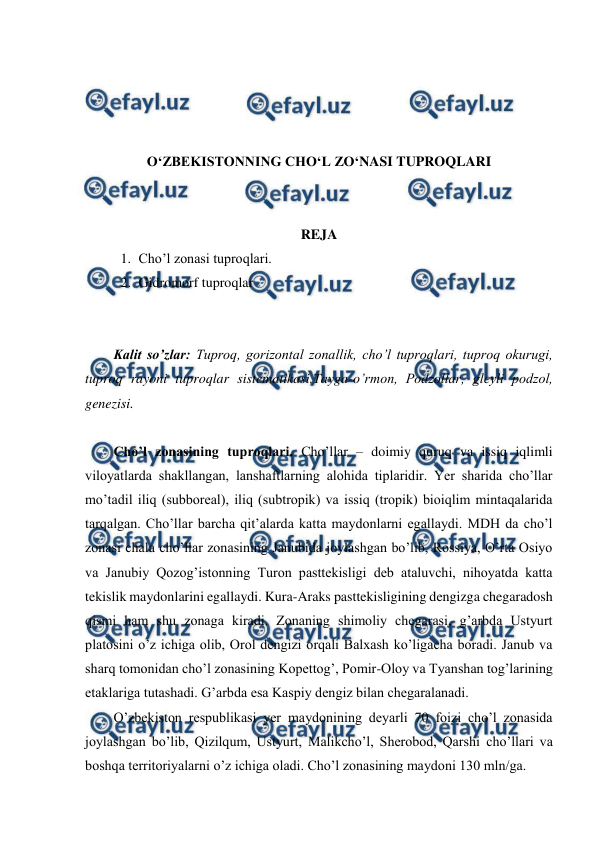  
 
 
 
 
 
O‘ZBEKISTONNING CHO‘L ZO‘NASI TUPROQLARI 
 
 
REJA 
1. Cho’l zonasi tuproqlari.  
2. Gidromorf tuproqlar 
 
 
Kalit so’zlar: Tuproq, gorizontal zonallik, cho’l tuproqlari, tuproq okurugi, 
tuproq rayoni tuproqlar sistematikasi,Tayga-o’rmon, Podzollar, gleyli podzol, 
genezisi. 
 
Cho’l zonasining tuproqlari. Cho’llar – doimiy quruq va issiq iqlimli 
viloyatlarda shakllangan, lanshaftlarning alohida tiplaridir. Yer sharida cho’llar 
mo’tadil iliq (subboreal), iliq (subtropik) va issiq (tropik) bioiqlim mintaqalarida 
tarqalgan. Cho’llar barcha qit’alarda katta maydonlarni egallaydi. MDH da cho’l 
zonasi chala cho’llar zonasining Janubida joylashgan bo’lib, Rossiya, O’rta Osiyo 
va Janubiy Qozog’istonning Turon pasttekisligi deb ataluvchi, nihoyatda katta 
tekislik maydonlarini egallaydi. Kura-Araks pasttekisligining dengizga chegaradosh 
qismi ham shu zonaga kiradi. Zonaning shimoliy chegarasi, g’arbda Ustyurt 
platosini o’z ichiga olib, Orol dengizi orqali Balxash ko’ligacha boradi. Janub va 
sharq tomonidan cho’l zonasining Kopettog’, Pomir-Oloy va Tyanshan tog’larining 
etaklariga tutashadi. G’arbda esa Kaspiy dengiz bilan chegaralanadi. 
O’zbekiston respublikasi yer maydonining deyarli 70 foizi cho’l zonasida 
joylashgan bo’lib, Qizilqum, Ustyurt, Malikcho’l, Sherobod, Qarshi cho’llari va 
boshqa territoriyalarni o’z ichiga oladi. Cho’l zonasining maydoni 130 mln/ga.  
