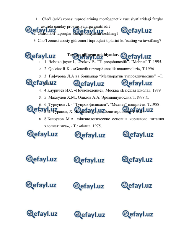  
 
1.  Cho’l (arid) zonasi tuproqlarining morfogenetik xususiyatlaridagi farqlar 
asosida qanday provinsiyalarga ajratiladi? 
2. Gidromorf tuproqlar klassifikasiyasini izohlang? 
3. Cho’l zonasi asosiy gidromorf tuproqlari tiplarini ko’rsating va tavsiflang? 
 
  
 
 
Tavsiya qilingan adabiyotlar. 
1. 1. Boboxo‘jayev I., Uzokov P.- “Tuproqshunoslik”. “Mehnat” T  1995.  
2. 2. Qo‘ziev R.K.- «Genetik tuproqshunoslik muammolari», T.1996 
3. 3. Гафурова Л.А ва бошқалар “Мелиоратив тупроқшунослик” –Т. 
2002 
4. 4.Кауричев И.С. «Почвоведение», Москва «Высшая школа», 1989 
5. 5. Маxсудов X.М., Одилов А.А. Эрозияшунослик Т.1998 й. 
6. 6. Турсунов Л. - “Тупроқ физикаси”, “Меҳнат” нашриёти. Т.1988 . 
7. 7.И. Турапов, Х. Номозов Тупроқ бонитировкаси Т-2010 
8. 8.Белоусов М.А. «Физиологические основны корневого питания 
хлопчатника», - Т.: «Фан», 1975. 
 
