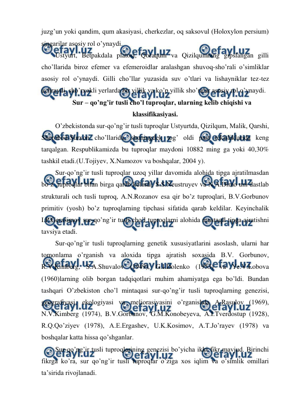  
 
juzg’un yoki qandim, qum akasiyasi, cherkezlar, oq saksovul (Holoxylon persium) 
singarilar asosiy rol o’ynaydi. 
Ustyurt, Betpakdala platosi, Qoraqum va Qizilqumning gipslangan gilli 
cho’llarida biroz efemer va efemeroidlar aralashgan shuvoq-sho’rali o’simliklar 
asosiy rol o’ynaydi. Gilli cho’llar yuzasida suv o’tlari va lishayniklar tez-tez 
uchraydi. sho’rxokli yerlarda bir yillik va ko’p yillik sho’ralar asosiy rol o’ynaydi. 
Sur – qo’ng’ir tusli cho’l tuproqlar, ularning kelib chiqishi va 
klassifikasiyasi. 
O’zbekistonda sur-qo’ng’ir tusli tuproqlar Ustyurtda, Qizilqum, Malik, Qarshi, 
Sherobod-Surxon cho’llarida, shuningdek tog’ oldi past tekisliklarida keng 
tarqalgan. Respublikamizda bu tuproqlar maydoni 10882 ming ga yoki 40,30% 
tashkil etadi.(U.Tojiyev, X.Namozov va boshqalar, 2004 y). 
Sur-qo’ng’ir tusli tuproqlar uzoq yillar davomida alohida tipga ajratilmasdan 
bo’z  tuproqlar bilan birga qarab kelindi. S.S.Neustruyev va N.A.Dimo uni dastlab 
strukturali och tusli tuproq, A.N.Rozanov esa qir bo’z tuproqlari, B.V.Gorbunov 
primitiv (yosh) bo’z tuproqlarning tipchasi sifatida qarab keldilar. Keyinchalik 
I.P.Gerasimov sur-qo’ng’ir tusli cho’l tuproqlarni alohida mustaqil tipga ajratishni 
tavsiya etadi. 
Sur-qo’ng’ir tusli tuproqlarning genetik xususiyatlarini asoslash, ularni har 
tomonlama o’rganish va aloxida tipga ajratish soxasida B.V. Gorbunov, 
R.V.Kimberg, S.A.Shuvalov (1949), G.I.Dolenko (1953) va Ye.V.Lobova 
(1960)larning olib borgan tadqiqotlari muhim ahamiyatga ega bo’ldi. Bundan 
tashqari O’zbekiston cho’l mintaqasi sur-qo’ng’ir tusli tuproqlarning genezisi, 
geografiyasi, ekologiyasi va meliorasiyasini o’rganishda A.Rasulov (1969), 
N.V.Kimberg (1974), B.V.Gorbunov, G.M.Konobeyeva, A.I.Tverdostup (1928), 
R.Q.Qo’ziyev (1978), A.E.Ergashev, U.K.Kosimov, A.T.Jo’rayev (1978) va 
boshqalar katta hissa qo’shganlar. 
Sur-qo’ng’ir tusli tuproqlarining genezisi bo’yicha ikki fikr mavjud. Birinchi 
fikrga ko’ra, sur qo’ng’ir tusli tuproqlar o’ziga xos iqlim va o’simlik omillari 
ta’sirida rivojlanadi. 
