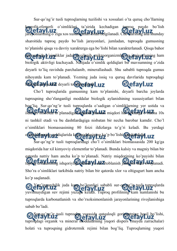  
 
Sur-qo’ng’ir tusli tuproqlarning tuzilishi va xossalari o’ta quruq cho’llarning 
kserofit-efemerli o’simliklari ta’sirida 
kechadigan tuproq 
paydo 
bo’lish 
jarayonlarining o’ziga xos xususiyatlari bilan belgilanadi. Cho’llarining ana shunday 
sharoitida tuproq paydo bo’lish jarayonlari, jumladan, tuproqda gumusning 
to’planishi qisqa va davriy xarakterga ega bo’lishi bilan xarakterlanadi. Qisqa bahor 
mavsumida o’simliklar jadal rivojlanib, mikroorganizmlar va jonivorlarning ham 
biologik aktivligi kuchayadi. Natijada o’simlik qoldiqlari bir mavsumning o’zida 
deyarli to’liq ravishda parchalanib, minerallashadi. Shu sababli tuproqda gumus 
nihoyatda kam to’planadi. Yozning juda issiq va quruq davrlarida tuproqdagi 
biologik jarayonlar deyarli to’xtab qoladi. 
Cho’l tuproqlarida gumusning kam to’planishi, deyarli barcha joylarda 
tuproqning sho’rlanganligi moddalar biologik aylanishining xususiyatlari bilan 
bog’liq. Sur-qo’ng’ir tusli tuproqlarda o’sadigan o’simliklarning yer ustida va 
ildizlari hisobida to’planadigan organik massasi miqdori har gektarga o’rtacha 10s 
ni tashkil etadi va bu dashtlardagiga nisbatan bir necha barobar kamdir. Cho’l 
o’simliklari biomassasining 80 foizi ildizlarga to’g’ri keladi. Bu yerdagi 
o’simliklarning qoldiqlarida kul moddasining ko’p bo’lishi xarakterlidir. 
Sur-qo’ng’ir tusli tuproqlaridagi cho’l o’simliklari biomassasida 200 kg/ga 
miqdorida har xil kimyoviy elementlar to’planadi. Bunda kalsiy va magniy bilan bir 
qatorda natriy ham ancha ko’p to’planadi. Natriy miqdorining ko’payishi bilan 
tuproq eritmasining ishqoriyligi oshadi va sho’rtoblanish jarayoni ham rivojlanadi. 
Sho’ra o’simliklari tarkibida natriy bilan bir qatorda xlor va oltigugurt ham ancha 
ko’p saqlanadi. 
Yog’ingarchilik juda kam bo’lganligi sababli sur-qo’ng’ir tusli tuproqlarda 
yuvilmaydigan suv rejimi yuzaga keladi. Tuproq profilining kam namlanishi bu 
tuproqlarda karbonatlanish va sho’rxoksimonlanish jarayonlarining rivojlanishiga 
sabab bo’ladi. 
Sur-qo’ng’ir tusli tuproqlar yuzasida qatqaloqli gorizontning hosil bo’lishi, 
tuproqdagi organik va mineral moddalarning yuqori dispers (mayda zarrachalar) 
holati va tuproqning gidrotermik rejimi bilan bog’liq. Tuproqlarning yuqori 
