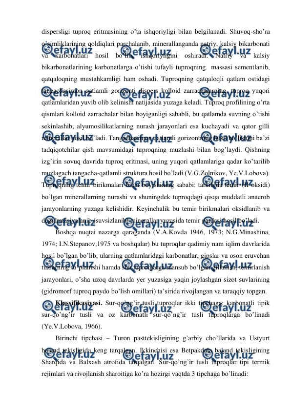  
 
dispersligi tuproq eritmasining o’ta ishqoriyligi bilan belgilanadi. Shuvoq-sho’ra 
o’simliklarining qoldiqlari parchalanib, minerallanganda natriy, kalsiy bikarbonati 
va karbonatlari hosil bo’lib, ishqoriyligini oshiradi. Natriy va kalsiy 
bikarbonatlarining karbonatlarga o’tishi tufayli tuproqning  massasi sementlanib, 
qatqaloqning mustahkamligi ham oshadi. Tuproqning qatqaloqli qatlam ostidagi 
tangachasimon qatlamli gorizonti dispers kolloid zarrachalarning, tuproq yuqori 
qatlamlaridan yuvib olib kelinishi natijasida yuzaga keladi. Tuproq profilining o’rta 
qismlari kolloid zarrachalar bilan boyiganligi sababli, bu qatlamda suvning o’tishi 
sekinlashib, alyumosilikatlarning nurash jarayonlari esa kuchayadi va qator gilli 
minerallar hosil bo’ladi. Tangachasimon qatlamli gorizontning hosil bo’lishini ba’zi 
tadqiqotchilar qish mavsumidagi tuproqning muzlashi bilan bog’laydi. Qishning 
izg’irin sovuq davrida tuproq eritmasi, uning yuqori qatlamlariga qadar ko’tarilib 
muzlagach tangacha-qatlamli struktura hosil bo’ladi.(V.G.Zolnikov, Ye.V.Lobova). 
Tuproqning temir birikmalari bilan boyishining sababi: tarkibida temir (II oksidi) 
bo’lgan minerallarning nurashi va shuningdek tuproqdagi qisqa muddatli anaerob 
jarayonlarning yuzaga kelishidir. Keyinchalik bu temir birikmalari oksidlanib va 
degidratasiyalanib (suvsizlanib) minerallar yuzasida temir pardasi hosil bo’ladi. 
Boshqa nuqtai nazarga qaraganda (V.A.Kovda 1946, 1973; N.G.Minashina, 
1974; I.N.Stepanov,1975 va boshqalar) bu tuproqlar qadimiy nam iqlim davrlarida 
hosil bo’lgan bo’lib, ularning qatlamlaridagi karbonatlar, gipslar va oson eruvchan 
tuzlarning to’planishi hamda shu tuproqlarga mansub bo’lgan gillanish, temirlanish 
jarayonlari, o’sha uzoq davrlarda yer yuzasiga yaqin joylashgan sizot suvlarining 
(gidromorf tuproq paydo bo’lish omillari) ta’sirida rivojlangan va taraqqiy topgan. 
Klassifikasiyasi. Sur-qo’ng’ir tusli tuproqlar ikki tipchaga: karbonatli tipik 
sur-qo’ng’ir tusli va oz karbonatli sur-qo’ng’ir tusli tuproqlarga bo’linadi 
(Ye.V.Lobova, 1966). 
Birinchi tipchasi – Turon pasttekisligining g’arbiy cho’llarida va Ustyurt 
baland tekisligida keng tarqalgan. Ikkinchisi esa Betpakdala baland tekisligining 
Sharqida va Balxash atrofida tarqalgan. Sur-qo’ng’ir tusli tuproqlar tipi termik 
rejimlari va rivojlanish sharoitiga ko’ra hozirgi vaqtda 3 tipchaga bo’linadi: 
