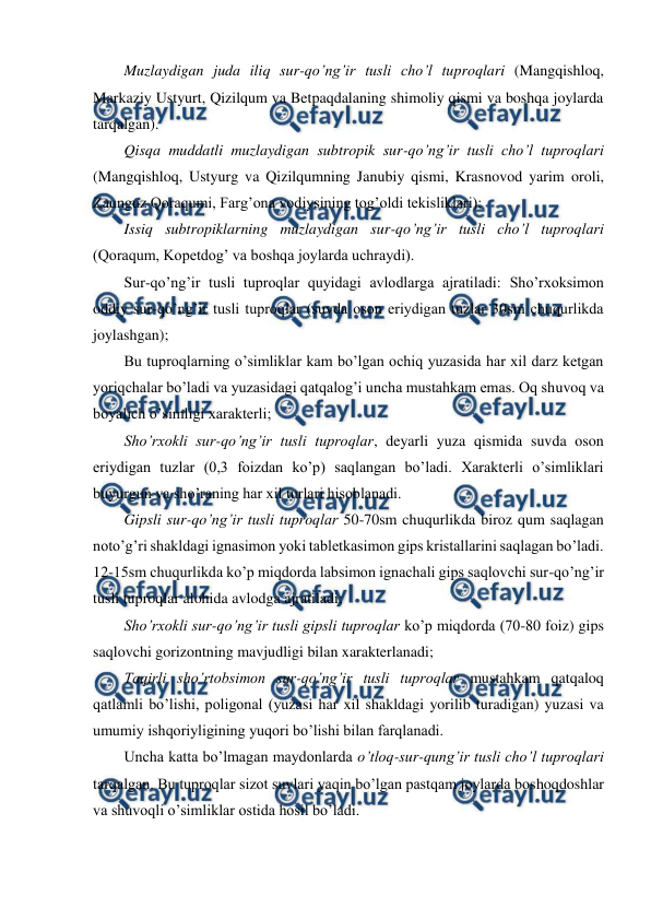  
 
Muzlaydigan juda iliq sur-qo’ng’ir tusli cho’l tuproqlari (Mangqishloq, 
Markaziy Ustyurt, Qizilqum va Betpaqdalaning shimoliy qismi va boshqa joylarda 
tarqalgan). 
Qisqa muddatli muzlaydigan subtropik sur-qo’ng’ir tusli cho’l tuproqlari 
(Mangqishloq, Ustyurg va Qizilqumning Janubiy qismi, Krasnovod yarim oroli, 
Zaunguz Qoraqumi, Farg’ona vodiysining tog’oldi tekisliklari); 
Issiq subtropiklarning muzlaydigan sur-qo’ng’ir tusli cho’l tuproqlari 
(Qoraqum, Kopetdog’ va boshqa joylarda uchraydi). 
Sur-qo’ng’ir tusli tuproqlar quyidagi avlodlarga ajratiladi: Sho’rxoksimon 
oddiy sur-qo’ng’ir tusli tuproqlar (suvda oson eriydigan tuzlar 30sm chuqurlikda 
joylashgan); 
Bu tuproqlarning o’simliklar kam bo’lgan ochiq yuzasida har xil darz ketgan 
yoriqchalar bo’ladi va yuzasidagi qatqalog’i uncha mustahkam emas. Oq shuvoq va 
boyalich o’simligi xarakterli; 
Sho’rxokli sur-qo’ng’ir tusli tuproqlar, deyarli yuza qismida suvda oson 
eriydigan tuzlar (0,3 foizdan ko’p) saqlangan bo’ladi. Xarakterli o’simliklari 
buyurgun va sho’raning har xil turlari hisoblanadi. 
Gipsli sur-qo’ng’ir tusli tuproqlar 50-70sm chuqurlikda biroz qum saqlagan 
noto’g’ri shakldagi ignasimon yoki tabletkasimon gips kristallarini saqlagan bo’ladi. 
12-15sm chuqurlikda ko’p miqdorda labsimon ignachali gips saqlovchi sur-qo’ng’ir 
tusli tuproqlar alohida avlodga ajratiladi; 
Sho’rxokli sur-qo’ng’ir tusli gipsli tuproqlar ko’p miqdorda (70-80 foiz) gips 
saqlovchi gorizontning mavjudligi bilan xarakterlanadi; 
Taqirli sho’rtobsimon sur-qo’ng’ir tusli tuproqlar mustahkam qatqaloq 
qatlamli bo’lishi, poligonal (yuzasi har xil shakldagi yorilib turadigan) yuzasi va 
umumiy ishqoriyligining yuqori bo’lishi bilan farqlanadi. 
Uncha katta bo’lmagan maydonlarda o’tloq-sur-qung’ir tusli cho’l tuproqlari 
tarqalgan. Bu tuproqlar sizot suvlari yaqin bo’lgan pastqam joylarda boshoqdoshlar 
va shuvoqli o’simliklar ostida hosil bo’ladi. 

