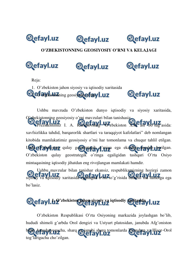  
 
 
 
 
 
O’ZBEKISTONNING GEOSIYOSIY O’RNI VA KELAJAGI 
 
 
 
Reja:  
1. O’zbekiston jahon siyosiy va iqtisodiy xaritasida 
2. O’zbekistonning geosiyosiy o’rni 
 
 
Ushbu mavzuda O’zbekiston dunyo iqtisodiy va siyosiy xaritasida, 
O’zbekistonning geosiyosiy o’rni mavzulari bilan tanishasiz. 
  
Prezidentimiz I. A. Karimovning “O’zbekiston XXI asr bo’sag’asida: 
xavfsizlikka tahdid, barqarorlik shartlari va taraqqiyot kafolatlari” deb nomlangan 
kitobida mamlakatimiz geosiyosiy o’rni har tomonlama va chuqur tahlil etilgan. 
Unda O’zbekiston qulay geostrategik o’rniga ega ekanligi asoslab berilgan. 
O’zbekiston qulay geostrategik o’ringa egaligidan tashqari O’rta Osiyo 
mintaqasining iqtisodiy jihatdan eng rivojlangan mamlakati hamdir.  
 
Ushbu mavzular bilan tanishar ekansiz, respublikamizning hozirgi zamon 
siyosiy va iqtisodiy xaritasida egallagan o’rni to’g’risida batafsil ma’lumotga ega 
bo’lasiz. 
 
1. O’zbekiston jahon siyosiy va iqtisodiy xaritasida 
 
 
O’zbekiston Respublikasi O’rta Osiyoning markazida joylashgan bo’lib, 
hududi shimoli g’arbda Orol dengizi va Ustyurt platosidan, janubda Afg’oniston 
bilan Amudaryogacha, sharq va janubi sharq tomonlarda Tyanshan va Hisor-Orol 
tog’larigacha cho’zilgan.  
