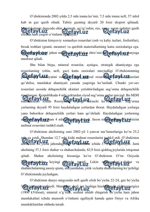  
 
 
O’zbekistonda 2002-yilda 2,5 mln tonna ko’mir, 7,5 mln tonna neft, 57 mlrd 
kub m gaz qazib olindi. Tabiiy gazning deyarli 20 foizi eksport qilinadi. 
Mamlakatimiz dunyoda oltin, kumush, qo’rg’oshin, rux, mis v auran rudalari qazib 
olishda ham yuqori o’rinlarni egallaydi. 
 
O’zbekiston kimyoviy xomashyo resurslari (osh va kaliy tuzlari, fosforitlar), 
bezak toshlari (granit, mramor) va qurilish materiallarining katta zaxiralariga ega. 
Bularning barchasi jahon miqyosida mamlakat obro’sini ko’taradi va uni dunyoga 
mashxur qiladi.  
 
Shu bilan birga, mineral resurslar, ayniqsa, strategik ahamiyatga ega 
resurslarning (oltin, neft, gaz) katta zaxiralari mavjudligi O’zbekistonning 
geostrategic ahamiyatini oshiradi. Agar mineral resurslarga yer-suv resurslari 
qo’shilsa, mamlakat ahamiyati yanada yuqoriga ko’tariladi. Chunki yer-suv 
resurslari asosida dehqonchilik ekinlari yetishtiriladigan sug’orma dehqonchilik 
rivojlangan. Respublikada 4 mln gektardan ziyod sug’orma yerlar mavjud. Bu MDH 
mamlakatlari ichida Rossiyadan keyingi ikkinchi ko’rsatkichdir. Sug’orma 
yerlarning deyarli 95 foizi haydaladigan yerlardan iborat. Haydaladigan yerlarga 
yana bahorikor dehqonchilik yerlari ham qo’shiladi. Haydaladigan yerlarning 
umumiy maydoni ham 4 mln gektardan oshadi. Inson resurslarining 50,3 foizini 
mehnat resurslari tashkil etadi. 
 
O’zbekiston aholisining soni 2002-yil 1-yanvar ma’lumotlariga ko’ra 25,2 
mln ga yetdi. Shundan 12,7 mln kishi mehnat resurslarini tashkil etdi. O’zbekiston 
aholi soni bo’yicha jahondagi 230 ta mamlakat ichida 37-o’rinni egallaydi. Jami 
aholining 37,1 foizi shahar va shaharchalarda, 62,9 foizi qishloq joylarida istiqomat 
qiladi. 
Shahar 
aholisining 
hissasiga 
ko’ra 
O’zbekiston 
O’rta 
Osiyoda 
Turkmanistondan keyingi o’rinda turadi. Lekin mintaqadagi shahar va 
shaharchalarning asosiy qismi, shu jumladan, yirik va katta shahsrlarning ko’pchiligi 
O’zbekistonda joylashgan.  
 
O’zbekiston dunyo miqyosida neft qazib olish bo’yicha 22-24, gaz bo’yicha 
5-6-o’rinlarni egallaydi. Mamlakat aholi jon boshiga hisoblaganda elektroenergiya 
(1900 kVt/soat), mineral o’g’itlar, sement ishlab chiqarish bo’yicha ham jahon 
mamlakatlari ichida munosib o’rinlarni egallaydi hamda qator Osiyo va Afrika 
mamlaktlaridan oldinda turadi.  

