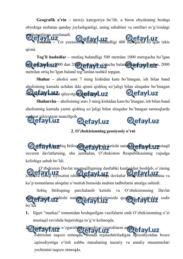  
 
Geografik o’rin – tarixiy kategoriya bo’lib, u biron obyektning boshqa 
obyektga nisbatan qanday joylashganligi, uning sabablari va omillari to’g’risidagi 
ma’lumotlarga asoslanadi.  
 
Tekislik – Yer yuzasining mutlaq balandligi 400 metrgacha bo’lgan tekis 
qismi. 
 
Tog’li hududlar – mutlaq balandligi 500 metrdan 1000 metrgacha bo’lgan 
past tog’lardan, 1000 dan 2000 metrgacha o’rtacha balandlikdagi tog’lardan, 2000 
metrdan ortiq bo’lgan baland tog’lardan tashkil topgan.  
 
Shahar – aholisi soni 7 ming kishidan kam bo’lmagan, ish bilan band 
aholisining kamida uchdan ikki qismi qishloq xo’jaligi bilan aloqador bo’lmagan 
tarmoqlarda mehnat qilayotgan manzilgoh. 
 
Shaharcha – aholisining soni 3 ming kishidan kam bo’lmagan, ish bilan band 
aholisining kamida yarmi qishloq xo’jaligi bilan aloqador bo’lmagan tarmoqlarda 
mehnat qilayotgan manzilgoh.  
 
2. O’zbekistonning geosiyosiy o’rni 
 
1991-yilda sobiq Ittifoqning parchalanib ketishi uning asosida qator mustaqil 
suveren davlatlarning, shu jumladan, O’zbekiston Respublikasining vujudga 
kelishiga sabab bo’ldi. 
O’zbekiston Davlat mustaqilligining dastlabki kunlaridan boshlab, o’zining 
ichki va tashqi siyosatini ishlab chiqish, boshqa davlatlar bilan ikki tomonlama va 
ko’p tomonlama aloqalar o’rnatish borasida muhim tadbirlarni amalga oshirdi. 
Sobiq 
Ittifoqning 
parchalanib 
ketishi 
va 
O’zbekistonning 
Davlat 
mustaqilligiga erishishi natijasida mamlakatimizda quyidagi o’zgarishlar sodir 
bo’ldi: 
1. Ilgari “markaz” tomonidan boshqarilgan vazifalarni endi O’zbekistonning o’zi 
mustaqil ravishda bajarishiga to’g’ri kelmoqda. 
2. Ijtimoiy-siyosiy o’zgarishlar iqtisodiy o’zgarishlarni amalga   
oshirishni taqozo etmoqda. Bunda rejalashtiriladigan iqtisodiyotdan bozor 
iqtisodiyotiga o’tish ushbu masalaning nazariy va amaliy muammolari 
yechimini taqozo etmoqda.  
