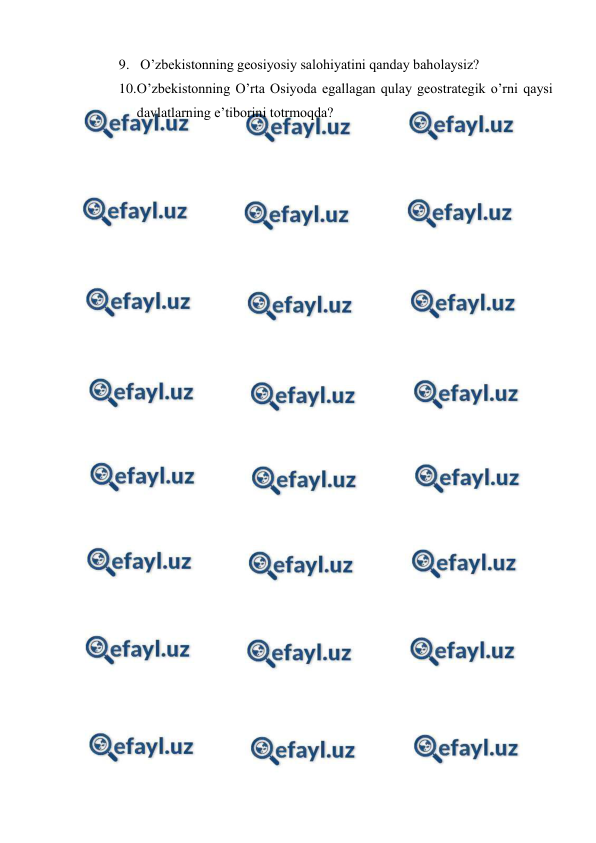  
 
9.  O’zbekistonning geosiyosiy salohiyatini qanday baholaysiz? 
10. 
O’zbekistonning O’rta Osiyoda egallagan qulay geostrategik o’rni qaysi 
davlatlarning e’tiborini totrmoqda? 
 
