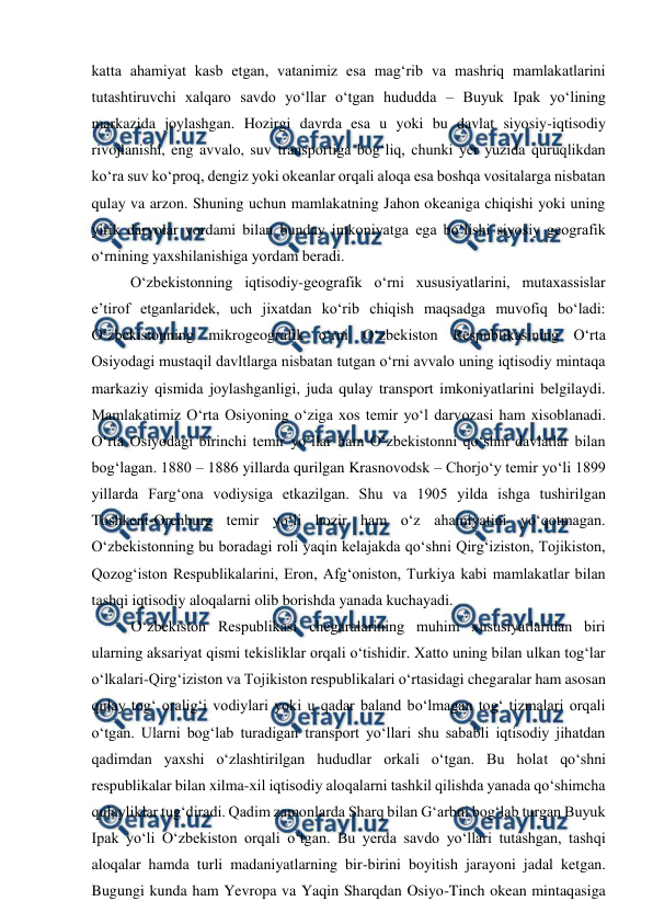  
 
katta ahamiyat kasb etgan, vatanimiz esa mag‘rib va mashriq mamlakatlarini 
tutashtiruvchi xalqaro savdo yo‘llar o‘tgan hududda – Buyuk Ipak yo‘lining 
markazida joylashgan. Hozirgi davrda esa u yoki bu davlat siyosiy-iqtisodiy 
rivojlanishi, eng avvalo, suv transportiga bog‘liq, chunki yer yuzida quruqlikdan 
ko‘ra suv ko‘proq, dengiz yoki okeanlar orqali aloqa esa boshqa vositalarga nisbatan 
qulay va arzon. Shuning uchun mamlakatning Jahon okeaniga chiqishi yoki uning 
yirik daryolar yordami bilan bunday imkoniyatga ega bo‘lishi siyosiy geografik 
o‘rnining yaxshilanishiga yordam beradi.  
O‘zbekistonning iqtisodiy-geografik o‘rni xususiyatlarini, mutaxassislar 
e’tirof etganlaridek, uch jixatdan ko‘rib chiqish maqsadga muvofiq bo‘ladi: 
O‘zbekistonning mikrogeografik o‘rni O‘zbekiston Respublikasining O‘rta 
Osiyodagi mustaqil davltlarga nisbatan tutgan o‘rni avvalo uning iqtisodiy mintaqa 
markaziy qismida joylashganligi, juda qulay transport imkoniyatlarini belgilaydi. 
Mamlakatimiz O‘rta Osiyoning o‘ziga xos temir yo‘l darvozasi ham xisoblanadi. 
O‘rta Osiyodagi birinchi temir yo‘llar ham O‘zbekistonni qo‘shni davlatlar bilan 
bog‘lagan. 1880 – 1886 yillarda qurilgan Krasnovodsk – Chorjo‘y temir yo‘li 1899 
yillarda Farg‘ona vodiysiga etkazilgan. Shu va 1905 yilda ishga tushirilgan 
Toshkent-Orenburg temir yo‘li hozir ham o‘z ahamiyatini yo‘qotmagan. 
O‘zbekistonning bu boradagi roli yaqin kelajakda qo‘shni Qirg‘iziston, Tojikiston, 
Qozog‘iston Respublikalarini, Eron, Afg‘oniston, Turkiya kabi mamlakatlar bilan 
tashqi iqtisodiy aloqalarni olib borishda yanada kuchayadi. 
O‘zbekiston Respublikasi chegaralarining muhim xususiyatlaridan biri 
ularning aksariyat qismi tekisliklar orqali o‘tishidir. Xatto uning bilan ulkan tog‘lar 
o‘lkalari-Qirg‘iziston va Tojikiston respublikalari o‘rtasidagi chegaralar ham asosan 
qulay tog‘ oralig‘i vodiylari yoki u qadar baland bo‘lmagan tog‘ tizmalari orqali 
o‘tgan. Ularni bog‘lab turadigan transport yo‘llari shu sababli iqtisodiy jihatdan 
qadimdan yaxshi o‘zlashtirilgan hududlar orkali o‘tgan. Bu holat qo‘shni 
respublikalar bilan xilma-xil iqtisodiy aloqalarni tashkil qilishda yanada qo‘shimcha 
qulayliklar tug‘diradi. Qadim zamonlarda Sharq bilan G‘arbni bog‘lab turgan Buyuk 
Ipak yo‘li O‘zbekiston orqali o‘tgan. Bu yerda savdo yo‘llari tutashgan, tashqi 
aloqalar hamda turli madaniyatlarning bir-birini boyitish jarayoni jadal ketgan. 
Bugungi kunda ham Yevropa va Yaqin Sharqdan Osiyo-Tinch okean mintaqasiga 
