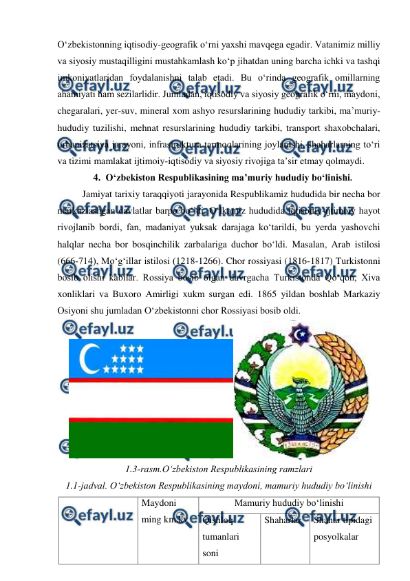  
 
O‘zbekistonning iqtisodiy-geografik o‘rni yaxshi mavqega egadir. Vatanimiz milliy 
va siyosiy mustaqilligini mustahkamlash ko‘p jihatdan uning barcha ichki va tashqi 
imkoniyatlaridan foydalanishni talab etadi. Bu o‘rinda geografik omillarning 
ahamiyati ham sezilarlidir. Jumladan, iqtisodiy va siyosiy geografik o‘rni, maydoni, 
chegaralari, yer-suv, mineral xom ashyo resurslarining hududiy tarkibi, ma’muriy-
hududiy tuzilishi, mehnat resurslarining hududiy tarkibi, transport shaxobchalari, 
urbanizatsiya jarayoni, infrastruktura tarmoqlarining joylanishi, shaharlarning to‘ri 
va tizimi mamlakat ijtimoiy-iqtisodiy va siyosiy rivojiga ta’sir etmay qolmaydi. 
4. O‘zbekiston Respublikasining ma’muriy hududiy bo‘linishi. 
Jamiyat tarixiy taraqqiyoti jarayonida Respublikamiz hududida bir necha bor 
markazlashgan davlatlar barpo bo‘ldi. O‘lkamiz hududida iqtisodiy-ijtimoiy hayot 
rivojlanib bordi, fan, madaniyat yuksak darajaga ko‘tarildi, bu yerda yashovchi 
halqlar necha bor bosqinchilik zarbalariga duchor bo‘ldi. Masalan, Arab istilosi 
(666-714), Mo‘g‘illar istilosi (1218-1266). Chor rossiyasi (1816-1817) Turkistonni 
bosib olishi kabilar. Rossiya bosib olgan davrgacha Turkistonda Qo‘qon, Xiva 
xonliklari va Buxoro Amirligi xukm surgan edi. 1865 yildan boshlab Markaziy 
Osiyoni shu jumladan O‘zbekistonni chor Rossiyasi bosib oldi. 
 
1.3-rasm.O‘zbekiston Respublikasining ramzlari  
1.1-jadval. O‘zbekiston Respublikasining maydoni, mamuriy hududiy bo‘linishi 
                                                           
Maydoni 
ming km.kv 
Mamuriy hududiy bo‘linishi 
Qishloq 
tumanlari 
soni 
Shaharlar 
Shahar tipidagi 
posyolkalar 
