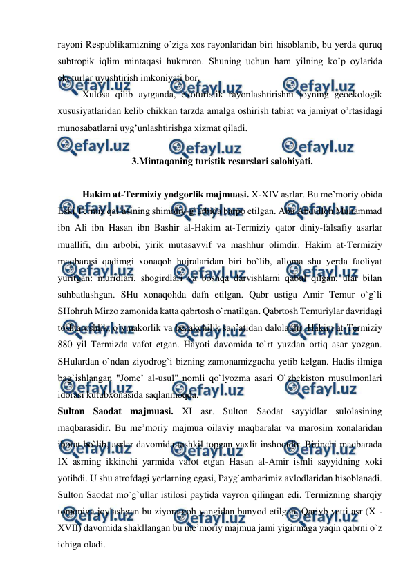  
 
rayoni Respublikamizning o’ziga xos rayonlaridan biri hisoblanib, bu yerda quruq 
subtropik iqlim mintaqasi hukmron. Shuning uchun ham yilning ko’p oylarida 
ekoturlar uyushtirish imkoniyati bor. 
Xulosa qilib aytganda, ekoturistik rayonlashtirishni joyning geoekologik 
xususiyatlaridan kelib chikkan tarzda amalga oshirish tabiat va jamiyat o’rtasidagi 
munosabatlarni uyg’unlashtirishga xizmat qiladi.  
 
3.Mintaqaning turistik resurslari salohiyati. 
 
Hakim at-Termiziy yodgorlik majmuasi. X-XIV asrlar. Bu me’moriy obida 
Eski Termiz qal’asining shimoliy-g`arbida barpo etilgan. Abu Abdulloh Muhammad 
ibn Ali ibn Hasan ibn Bashir al-Hakim at-Termiziy qator diniy-falsafiy asarlar 
muallifi, din arbobi, yirik mutasavvif va mashhur olimdir. Hakim at-Termiziy 
maqbarasi qadimgi xonaqoh hujralaridan biri bo`lib, alloma shu yerda faoliyat 
yuritgan: muridlari, shogirdlari va boshqa darvishlarni qabul qilgan, ular bilan 
suhbatlashgan. SHu xonaqohda dafn etilgan. Qabr ustiga Amir Temur o`g`li 
SHohruh Mirzo zamonida katta qabrtosh o`rnatilgan. Qabrtosh Temuriylar davridagi 
toshtaroshlik, o`ymakorlik va bezakchilik san’atidan dalolatdir. Hakim at-Termiziy 
880 yil Termizda vafot etgan. Hayoti davomida to`rt yuzdan ortiq asar yozgan. 
SHulardan o`ndan ziyodrog`i bizning zamonamizgacha yetib kelgan. Hadis ilmiga 
bag`ishlangan "Jome’ al-usul" nomli qo`lyozma asari O`zbekiston musulmonlari 
idorasi kutubxonasida saqlanmoqda. 
Sulton Saodat majmuasi. XI asr. Sulton Saodat sayyidlar sulolasining 
maqbarasidir. Bu me’moriy majmua oilaviy maqbaralar va marosim xonalaridan 
iborat bo`lib, asrlar davomida tashkil topgan yaxlit inshootdir. Birinchi maqbarada 
IX asrning ikkinchi yarmida vafot etgan Hasan al-Amir ismli sayyidning xoki 
yotibdi. U shu atrofdagi yerlarning egasi, Payg`ambarimiz avlodlaridan hisoblanadi. 
Sulton Saodat mo`g`ullar istilosi paytida vayron qilingan edi. Termizning sharqiy 
tomoniga joylashgan bu ziyoratgoh yangidan bunyod etilgan. Qariyb yetti asr (X - 
XVII) davomida shakllangan bu me’moriy majmua jami yigirmaga yaqin qabrni o`z 
ichiga oladi. 
