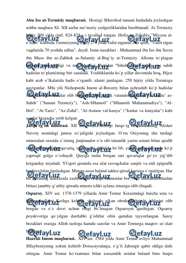  
 
Abu Iso at-Termiziy maqbarasi.  Hozirgi SHerobod tumani hududida joylashgan 
ushbu maqbara XI- XII asrlar me’moriy yodgorliklaridan hisoblanadi. At-Termiziy 
hijriy 209 yilda (mil. 824-825 y.) tavallud topgan. Hofiz az-Zahabiy "Miyzon al-
e’tidol "kitobida Termiziyning hijriy 279 yilda vafot etganini zikr qilib, "Vafot etgan 
vaqtlarida 70 yoshda edilar", deydi. Ismu nasablari - Muhammad ibn Iso ibn Savra 
ibn Muso ibn az-Zahhok as-Sulamiy al-Bug`iy at-Termiziy. Alloma to`plagan 
hadislar ishonchliligi va mo`’tabarligi jihatidan "Sihohi sitta" (oltita eng sahih 
hadislar to`plami)ning biri sanaladi. Yoshliklarida ko`p yillar davomida Iroq, Hijoz 
kabi arab o`lkalarida hadis o`rganib, ularni jamlagan. 250 hijriy yilda Termizga 
qaytganlar. SHu yili Nishopurda Imom al-Buxoriy bilan uchrashib ko`p hadislar 
xususida mubohasalar olib borganlar. Bu buyuk vatandoshimizdan "Al-Jome’ as-
Sahih" ("Sunani Termiziy"), "Ash-SHamoil" ("SHamoili Muhammadiya"), "Al-
Hol", "At-Tarix", "Az-Zuhd", "Al-Asmou val-kunya" ("Ismlar va kunyalar") kabi 
asarlar bizgacha yetib kelgan. 
Jarqo`rg`on minorasi. XII asr boshi. Hozirgi Jarqo`rg`on tumanining Alisher 
Navoiy nomidagi jamoa xo`jaligida joylashgan. O`rta Osiyoning shu turdagi 
minoralari orasida o`zining jimjimador o`n olti tutamlik yarim ustuni bilan ajralib 
turadi. Bu ustunlar qavariq, (qovurg`a) shaklida bo`lib, yuzasi yotiq kesimda ko`p 
yaproqli gulga o`xshaydi. Quyiga tusha borgan sari qavariqlar go`yo yig`ilib 
ketganday tuyuladi. YUqori qismida esa ular ravoqchalar zanjiri va enli epigrafik 
hoshiya bilan jipslashgan. Minora asosi baland sakkiz qirrali kursiga o`rnatilgan. Har 
bir qirraning markazida xushbichim ravoqli tahmonlar bor. Ana shu tahmonlardan 
bittasi janubiy-g`arbiy qirrada minora ichki aylana zinasiga olib chiqadi.  
Oqsaroy. XIV asr. 1378-1379 yillarda Amir Temur Xorazmdagi barcha usta va 
hunarmandlarni Keshga keltirib, shaharda ulkan obodonlashtirshi ishlarini olib 
borgan va o`z davri uchun tengi bo`lmagan Oqsaroyni qurdirgan. Oqsaroy 
poydevoriga qo`yilgan dastlabki g`ishtlar oltin qumdan tayyorlangan. Saroy 
bezaklari orasiga Alloh taologa hamdu sanolar va Amir Temurga maqtov so`zlari 
bitilgan.       
Hazrati Imom maqbarasi.  XIV asr. 1384 yilda Amir Temur avliyo Muhammad 
SHayboniyning xokini keltirib Dorussiyodatga, o`g`li Jahongir qabri oldiga dafn 
ettirgan. Amir Temur ko`rsatmasi bilan xorazmlik ustalar baland bino barpo 
