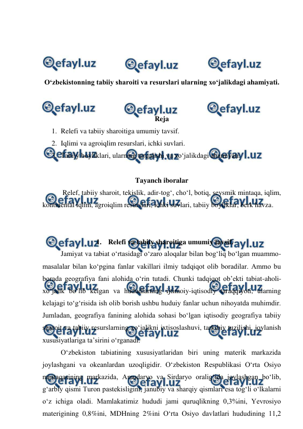  
 
 
 
 
 
O‘zbekistonning tabiiy sharoiti va resurslari ularning xo‘jalikdagi ahamiyati. 
 
 
Reja 
1. Relefi va tabiiy sharoitiga umumiy tavsif. 
2. Iqlimi va agroiqlim resurslari, ichki suvlari.  
3. Tabiiy boyliklari, ularning tarqalishi va xo‘jalikdagi ahamiyati.  
 
Tayanch iboralar 
 Relef, tabiiy sharoit, tekislik, adir-tog‘, cho‘l, botiq, seysmik mintaqa, iqlim, 
kontinental iqlim, agroiqlim resurslari, ichki suvlari, tabiiy boyliklar, berk havza. 
 
 
1.  Relefi va tabiiy sharoitiga umumiy tavsif. 
 
Jamiyat va tabiat o‘rtasidagi o‘zaro aloqalar bilan bog‘liq bo‘lgan muammo-
masalalar bilan ko‘pgina fanlar vakillari ilmiy tadqiqot olib boradilar. Ammo bu 
borada geografiya fani alohida o‘rin tutadi. Chunki tadqiqot ob’ekti tabiat-aholi-
xo‘jalik bo‘lib kelgan va hududlarning ijtimoiy-iqtisodiy taraqqiyoti, ularning 
kelajagi to‘g‘risida ish olib borish ushbu huduiy fanlar uchun nihoyatda muhimdir. 
Jumladan, geografiya fanining alohida sohasi bo‘lgan iqtisodiy geografiya tabiiy 
sharoit va tabiiy resurslarning xo‘jalikni ixtisoslashuvi, tarkibiy tuzilishi, joylanish 
xususiyatlariga ta’sirini o‘rganadi. 
O‘zbekiston tabiatining xususiyatlaridan biri uning materik markazida 
joylashgani va okeanlardan uzoqligidir. O‘zbekiston Respublikasi O‘rta Osiyo 
mintaqasining markazida, Amudaryo va Sirdaryo oralig‘ida joylashgan bo‘lib, 
g‘arbiy qismi Turon pastekisligini, janubiy va sharqiy qismlari esa tog‘li o‘lkalarni 
o‘z ichiga oladi. Mamlakatimiz hududi jami quruqlikning 0,3%ini, Yevrosiyo 
materigining 0,8%ini, MDHning 2%ini O‘rta Osiyo davlatlari hududining 11,2 
