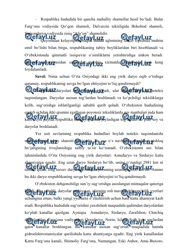  
 
- Respublika hududida bir qancha mahalliy shamollar hosil bo‘ladi. Bular 
Farg‘ona vodiysida Qo‘qon shamoli, Dalvarzin tekisligida Bekobod shamoli, 
Surxondaryo vodiysida issiq “Afg‘on” shamolidir. 
- Quyoshdan kelayotgan issiqlik hudud iqlimining tarkib topishida muhim 
omil bo‘lishi bilan birga, respublikaning tabiiy boyliklaridan biri hisoblanadi va 
O‘zbekistonda qimmatli issiqsevar o‘simliklarni yetishtirishga imkon beradi. 
Quyosh radiatsiyasidan sanoatda, maishiy xizmatda, tibbiyotda ham keng 
foydalaniladi. 
Savol: Nima uchun O‘rta Osiyodagi ikki eng yirik daryo oqib o‘tishiga 
qaramay, respublikaning suvga bo‘lgan ehtiyojini to‘liq qondirmaydi? 
Respublika daryolari berk havzaga kiradi, ular hudud bo‘yicha notekis 
taqsimlangan. Daryolar asosan tog‘lardan boshlanadi va ko‘pchiligi tekisliklarga 
kelib, sug‘orishga ishlatilganligi sababli qurib qoladi. O‘zbekiston hududining 
qariyb uchdan ikki qismini egallagan poyonsiz tekisliklarda suv manbalari juda ham 
kam. Ayni paytda respublika sharqiy qismida joylashgan tog‘lardan ko‘plab soy va 
daryolar boshlanadi. 
Yer usti suvlarining respublika hududlari boylab notekis taqsimlanishi 
mamlakatimiz tabiiy sharoiti natijasidir. Bu esa o‘z navbatida mamlakat qishloq 
ho‘jaligining rivojlanishiga salbiy ta’sir ko‘rsatadi. O‘zbekistonni suv bilan 
tahminlashda O‘rta Osiyoning eng yirik daryolari: Amudaryo va Sirdaryo katta 
ahamiyatga egadir. Eng uzun daryo Sirdaryo bo‘lib, uning o‘zunligi 2981 km ni 
tashkil qiladi. Eng sersuv daryo esa Amudaryo, uning uzunligi 2660 km dir. Ammo 
bu ikki daryo respublikaning suvga bo‘lgan ehtiyojini to‘liq qondirmaydi. 
O‘zbekiston dehqonchiligi sun’iy sug‘orishga asoslangan mintaqalar qatoriga 
kiradi. Shu sababli, daryolar mohiyatan, ularning roli mavjud dehqonchilik yyerlari 
uchungina emas, balki yangi yyerlarni o‘zlashtirish uchun ham katta ahamiyat kasb 
etadi. Respublika hududida sug‘orishni yaxshilash maqsadida qadimdan daryolardan 
ko‘plab kanallar qazilgan. Ayniqsa  Amudaryo, Sirdaryo, Zarafshon, Chirchiq 
daryolaridan, Farg‘ona vodiysidagi Qoradaryo, Norin, Isfara, So‘h kabi soylardan 
qator kanallar boshlangan. Bu kanallar asosan sug‘orish maqsadida hamda 
gidroelektrostansiyalar qurilishida katta ahamiyatga egadir. Eng yirik kanallardan 
Katta Farg‘ona kanali, Shimoliy Farg‘ona, Namangan, Eski Anhor, Amu-Buxoro, 
