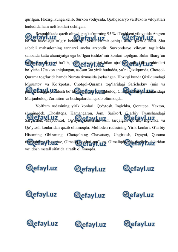  
 
qurilgan. Hozirgi kunga kelib, Surxon vodiysida, Qashqadaryo va Buxoro viloyatlari 
hududida ham neft konlari ochilgan. 
Respublikada qazib olinadigan ko‘mirning 95 % i Toshkent viloyatida Angren 
ko‘mir havzasiga to‘g‘ri keladi. Bu yerda ko‘mir ochiq usulda qazib olinadi. Shu 
sababli mahsulotning tannarxi ancha arzondir. Surxondaryo viloyati tog‘larida 
sanoatda katta ahamiyatga ega bo‘lgan toshko‘mir konlari topilgan. Bular Sharg‘un 
va Boysun konlari bo‘lib, kokslanuvchanligi bilan ajralib turadi. Oltin zahiralari 
bo‘yicha 17ta kon aniqlangan, asosan 3ta yirik hududda, ya’ni Qizilqumda, Chotqol-
Qurama tog‘larida hamda Nurota tizmasida joylashgan. Hozirgi kunda Qizilqumdagi 
Muruntov va Ko‘kpotas, Chotqol-Qurama tog‘laridagi Sarichekuv (mis va 
polimetallarga yo‘ldosh bo‘lib uchraydi), Ko‘chbuloq, Chodak, Nurota tizmasidagi 
Marjanbuloq, Zarmiton va boshqalardan qazib olinmoqda. 
Volfram rudasining yirik konlari: Qo‘ytosh, Ingichka, Qoratepa, Yaxton, 
shuningdek, Choshtepa, Kamangaron, Jom, Sariko‘l, G‘arbiy Tyanshandagi 
Sargardon, Maydontol, Og‘ayni konlarida ham tarqalgan bo‘lib, Ingichka va 
Qo‘ytosh konlaridan qazib olinmoqda. Molibden rudasining Yirik konlari: G‘arbiy 
Hisorning Obizarang, Chotqolning Chavatsoy, Ungirtosh, Ogayni, Qurama 
tizmasining Shovg‘az, Olmaliq konlari ma’lum. Olmaliqda mis-porfir rudalaridan 
yo‘ldosh metall sifatida ajratib olinmoqda.  
