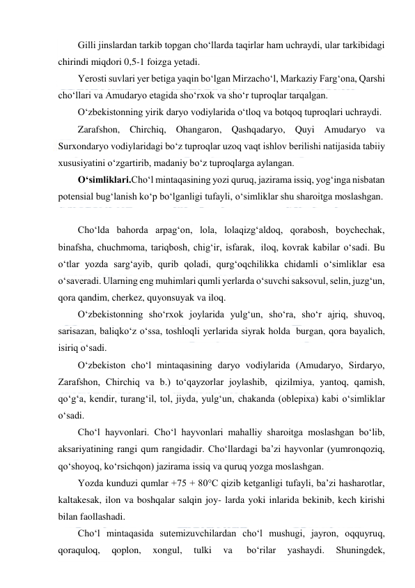  
 
Gilli jinslardan tarkib topgan cho‘llarda taqirlar ham uchraydi, ular tarkibidagi 
chirindi miqdori 0,5-1 foizga yetadi. 
Yerosti suvlari yer betiga yaqin bo‘lgan Mirzacho‘l, Markaziy Farg‘ona, Qarshi 
cho‘llari va Amudaryo etagida sho‘rxok va sho‘r tuproqlar tarqalgan. 
O‘zbekistonning yirik daryo vodiylarida o‘tloq va botqoq tuproqlari uchraydi. 
Zarafshon, Chirchiq, Ohangaron, Qashqadaryo, Quyi Amudaryo va 
Surxondaryo vodiylaridagi bo‘z tuproqlar uzoq vaqt ishlov berilishi natijasida tabiiy 
xususiyatini o‘zgartirib, madaniy bo‘z tuproqlarga aylangan. 
O‘simliklari.Cho‘l mintaqasining yozi quruq, jazirama issiq, yog‘inga nisbatan 
potensial bug‘lanish ko‘p bo‘lganligi tufayli, o‘simliklar shu sharoitga moslashgan. 
 
Cho‘lda bahorda arpag‘on, lola, lolaqizg‘aldoq, qorabosh, boychechak, 
binafsha, chuchmoma, tariqbosh, chig‘ir, isfarak,  iloq, kovrak kabilar o‘sadi. Bu 
o‘tlar yozda sarg‘ayib, qurib qoladi, qurg‘oqchilikka chidamli o‘simliklar esa 
o‘saveradi. Ularning eng muhimlari qumli yerlarda o‘suvchi saksovul, selin, juzg‘un, 
qora qandim, cherkez, quyonsuyak va iloq. 
O‘zbekistonning sho‘rxok joylarida yulg‘un, sho‘ra, sho‘r ajriq, shuvoq, 
sarisazan, baliqko‘z o‘ssa, toshloqli yerlarida siyrak holda  burgan, qora bayalich, 
isiriq o‘sadi. 
O‘zbekiston cho‘l mintaqasining daryo vodiylarida (Amudaryo, Sirdaryo, 
Zarafshon, Chirchiq va b.) to‘qayzorlar joylashib,  qizilmiya, yantoq, qamish, 
qo‘g‘a, kendir, turang‘il, tol, jiyda, yulg‘un, chakanda (oblepixa) kabi o‘simliklar 
o‘sadi. 
Cho‘l hayvonlari. Cho‘l hayvonlari mahalliy sharoitga moslashgan bo‘lib, 
aksariyatining rangi qum rangidadir. Cho‘llardagi ba’zi hayvonlar (yumronqoziq, 
qo‘shoyoq, ko‘rsichqon) jazirama issiq va quruq yozga moslashgan. 
Yozda kunduzi qumlar +75 + 80°C qizib ketganligi tufayli, ba’zi hasharotlar, 
kaltakesak, ilon va boshqalar salqin joy- larda yoki inlarida bekinib, kech kirishi 
bilan faollashadi. 
Cho‘l mintaqasida sutemizuvchilardan cho‘l mushugi, jayron, oqquyruq, 
qoraquloq, 
qoplon, 
xongul, 
tulki 
va  
bo‘rilar 
yashaydi. 
Shuningdek, 
