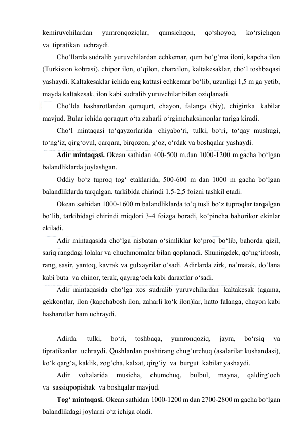  
 
kemiruvchilardan 
yumronqoziqlar, 
qumsichqon, 
qo‘shoyoq, 
ko‘rsichqon 
va  tiрratikan  uchraydi. 
Cho‘llarda sudralib yuruvchilardan echkemar, qum bo‘g‘ma iloni, kapcha ilon 
(Turkiston kobrasi), chiрor ilon, o‘qilon, charxilon, kaltakesaklar, cho‘l toshbaqasi 
yashaydi. Kaltakesaklar ichida eng kattasi echkemar bo‘lib, uzunligi 1,5 m ga yetib, 
mayda kaltakesak, ilon kabi sudralib yuruvchilar bilan oziqlanadi. 
Cho‘lda hasharotlardan qoraqurt, chayon, falanga (biy), chigirtka  kabilar 
mavjud. Bular ichida qoraqurt o‘ta zaharli o‘rgimchaksimonlar turiga kiradi. 
Cho‘l mintaqasi to‘qayzorlarida  chiyabo‘ri, tulki, bo‘ri, to‘qay mushugi, 
to‘ng‘iz, qirg‘ovul, qarqara, birqozon, g‘oz, o‘rdak va boshqalar yashaydi. 
Adir mintaqasi. Okean sathidan 400-500 m.dan 1000-1200 m.gacha bo‘lgan 
balandliklarda joylashgan. 
Oddiy bo‘z tuproq tog‘ etaklarida, 500-600 m dan 1000 m gacha bo‘lgan 
balandliklarda tarqalgan, tarkibida chirindi 1,5-2,5 foizni tashkil etadi. 
Okean sathidan 1000-1600 m balandliklarda to‘q tusli bo‘z tuproqlar tarqalgan 
bo‘lib, tarkibidagi chirindi miqdori 3-4 foizga boradi, ko‘pincha bahorikor ekinlar 
ekiladi. 
Adir mintaqasida cho‘lga nisbatan o‘simliklar ko‘proq bo‘lib, bahorda qizil, 
sariq rangdagi lolalar va chuchmomalar bilan qoplanadi. Shuningdek, qo‘ng‘irbosh, 
rang, sasir, yantoq, kavrak va gulxayrilar o‘sadi. Adirlarda zirk, na’matak, do‘lana 
kabi buta  va chinor, terak, qayrag‘och kabi daraxtlar o‘sadi. 
Adir mintaqasida cho‘lga xos sudralib yuruvchilardan  kaltakesak (agama, 
gekkon)lar, ilon (kapchabosh ilon, zaharli ko‘k ilon)lar, hatto falanga, chayon kabi 
hasharotlar ham uchraydi. 
 
Adirda  
tulki, 
bo‘ri, 
toshbaqa, 
yumronqoziq, 
jayra, 
bo‘rsiq 
va 
tiрratikanlar  uchraydi. Qushlardan pushtirang chug‘urchuq (asalarilar kushandasi), 
ko‘k qarg‘a, kaklik, zog‘cha, kalxat, qirg‘iy  va  burgut  kabilar yashaydi. 
Adir 
vohalarida 
musicha, 
chumchuq, 
bulbul, 
mayna, 
qaldirg‘och 
va  sassiqpopishak  va boshqalar mavjud. 
Tog‘ mintaqasi. Okean sathidan 1000-1200 m dan 2700-2800 m gacha bo‘lgan 
balandlikdagi joylarni o‘z ichiga oladi. 
