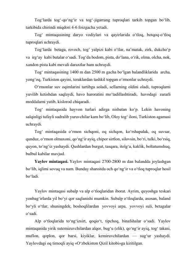  
 
Tog‘larda tog‘-qo‘ng‘ir va tog‘-jigarrang tuproqlari tarkib topgan bo‘lib, 
tarkibida chirindi miqdori 4-6 foizgacha yetadi. 
Tog‘ mintaqasining daryo vodiylari va qayirlarida o‘tloq, botqoq-o‘tloq 
tuproqlari uchraydi. 
Tog‘larda  betaga, rovoch, tog‘ yalpizi kabi o‘tlar, na’matak, zirk, dukcho‘p 
va  irg‘ay  kabi butalar o‘sadi. Tog‘da bodom, pista, do‘lana, o‘rik, olma, olcha, nok, 
xandon pista kabi mevali daraxtlar ham uchraydi. 
Tog‘ mintaqasining 1400 m dan 2500 m gacha bo‘lgan balandliklarida  archa, 
yong‘oq, Turkiston qayini, teraklardan tashkil topgan o‘rmonlar uchraydi. 
O‘rmonlar suv oqimlarini tartibga soladi, sellarning oldini oladi, tuproqlarni 
yuvilib ketishdan saqlaydi, havo haroratini mo‘tadillashtiradi,  havodagi  zararli 
moddalarni yutib, kislorod chiqaradi. 
Tog‘ mintaqasida hayvon turlari adirga nisbatan ko‘p. Lekin havoning 
salqinligi tufayli sudralib yuruvchilar kam bo‘lib, Oloy tog‘ iloni, Turkiston agamasi 
uchraydi. 
Tog‘ mintaqasida o‘rmon sichqoni, oq sichqon, ko‘rshapalak, oq suvsar, 
qunduz, o‘rmon olmaxoni, qo‘ng‘ir ayiq, chiрor sirtlon, silovsin, bo‘ri, tulki, bo‘rsiq, 
quyon, to‘ng‘iz yashaydi. Qushlardan burgut, tasqara, itolg‘a, kaklik, boltatumshuq, 
bulbul kabilar mavjud. 
Yaylov mintaqasi. Yaylov mintaqasi 2700-2800 m dan balandda joylashgan 
bo‘lib, iqlimi sovuq va nam. Bunday sharoitda och qo‘ng‘ir va o‘tloq tuproqlar hosil 
bo‘ladi. 
 
Yaylov mintaqasi subalp va alp o‘tloqlaridan iborat. Ayrim, quyoshga teskari 
yonbag‘irlarda yil bo‘yi qor saqlanishi mumkin. Subalp o‘tloqlarda, asosan, baland 
bo‘yli o‘tlar, shuningdek, boshoqlilardan  yovvoyi arpa,  yovvoyi suli, betagalar 
o‘sadi. 
Alp o‘tloqlarida to‘ng‘izsirt, qoqio‘t, tiрchoq, binafshalar o‘sadi. Yaylov 
mintaqasida yirik sutemizuvchilardan alqor, bug‘u (elik), qo‘ng‘ir ayiq, tog‘ takasi, 
muflon, qoplon, qor barsi, kiyiklar, kemiruvchilardan — sug‘ur yashaydi. 
Yaylovdagi oq tirnoqli ayiq «O‘zbekiston Qizil kitobi»ga kiritilgan. 
