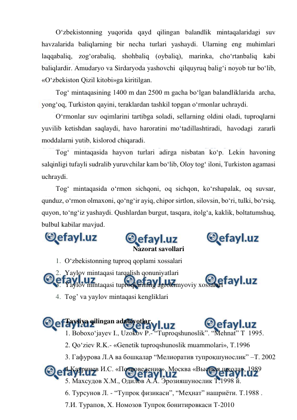  
 
O‘zbekistonning yuqorida qayd qilingan balandlik mintaqalaridagi suv 
havzalarida baliqlarning bir necha turlari yashaydi. Ularning eng muhimlari 
laqqabaliq, zog‘orabaliq, shohbaliq (oybaliq), marinka, cho‘rtanbaliq kabi 
baliqlardir. Amudaryo va Sirdaryoda yashovchi  qilquyruq balig‘i noyob tur bo‘lib, 
«O‘zbekiston Qizil kitobi»ga kiritilgan. 
Tog‘ mintaqasining 1400 m dan 2500 m gacha bo‘lgan balandliklarida  archa, 
yong‘oq, Turkiston qayini, teraklardan tashkil topgan o‘rmonlar uchraydi. 
O‘rmonlar suv oqimlarini tartibga soladi, sellarning oldini oladi, tuproqlarni 
yuvilib ketishdan saqlaydi, havo haroratini mo‘tadillashtiradi,  havodagi  zararli 
moddalarni yutib, kislorod chiqaradi. 
Tog‘ mintaqasida hayvon turlari adirga nisbatan ko‘p. Lekin havoning 
salqinligi tufayli sudralib yuruvchilar kam bo‘lib, Oloy tog‘ iloni, Turkiston agamasi 
uchraydi. 
Tog‘ mintaqasida o‘rmon sichqoni, oq sichqon, ko‘rshapalak, oq suvsar, 
qunduz, o‘rmon olmaxoni, qo‘ng‘ir ayiq, chiрor sirtlon, silovsin, bo‘ri, tulki, bo‘rsiq, 
quyon, to‘ng‘iz yashaydi. Qushlardan burgut, tasqara, itolg‘a, kaklik, boltatumshuq, 
bulbul kabilar mavjud. 
 
Nazorat savollari 
1. O‘zbekistonning tuproq qoplami xossalari 
2. Yaylov mintaqasi tarqalish qonuniyatlari 
3. Yaylov mintaqasi tuproqlarining agrokimyoviy xossalari 
4. Tog’ va yaylov mintaqasi kengliklari 
 
Tavsiya qilingan adabiyotlar. 
1. Boboxo‘jayev I., Uzokov P.- “Tuproqshunoslik”. “Mehnat” T  1995.  
2. Qo‘ziev R.K.- «Genetik tuproqshunoslik muammolari», T.1996 
3. Гафурова Л.А ва бошқалар “Мелиоратив тупроқшунослик” –Т. 2002 
4.Кауричев И.С. «Почвоведение», Москва «Высшая школа», 1989 
5. Маxсудов X.М., Одилов А.А. Эрозияшунослик Т.1998 й. 
6. Турсунов Л. - “Тупроқ физикаси”, “Меҳнат” нашриёти. Т.1988 . 
7.И. Турапов, Х. Номозов Тупроқ бонитировкаси Т-2010 
