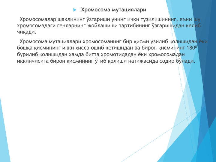 Хромосома мутациялари
Хромосомалар шаклининг ўзгариши унинг ички тузилишининг, яъни шу 
хромосомадаги генларнинг жойлашиши тартибининг ўзгаришидан келиб 
чиқади.
Хромосома мутациялари хромосоманинг бир қисми узилиб қолишидан ёки 
бошқа қисмининг икки ҳисса ошиб кетишидан ва бирон қисмининг 1800
бурилиб қолишидан хамда битта хромотидадан ёки хромосомадан 
иккинчисига бирон қисмининг ўтиб қолиши натижасида содир бўлади.
