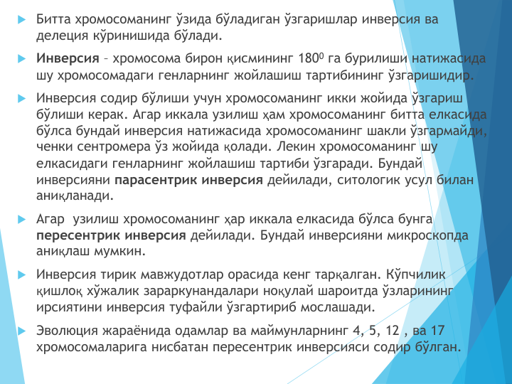 Битта хромосоманинг ўзида бўладиган ўзгаришлар инверсия ва 
делеция кўринишида бўлади. 
Инверсия – хромосома бирон қисмининг 1800 га бурилиши натижасида 
шу хромосомадаги генларнинг жойлашиш тартибининг ўзгаришидир.
Инверсия содир бўлиши учун хромосоманинг икки жойида ўзгариш 
бўлиши керак. Агар иккала узилиш ҳам хромосоманинг битта елкасида 
бўлса бундай инверсия натижасида хромосоманинг шакли ўзгармайди, 
ченки сентромера ўз жойида қолади. Лекин хромосоманинг шу 
елкасидаги генларнинг жойлашиш тартиби ўзгаради. Бундай 
инверсияни парасентрик инверсия дейилади, ситологик усул билан 
аниқланади. 
Агар  узилиш хромосоманинг ҳар иккала елкасида бўлса бунга 
пересентрик инверсия дейилади. Бундай инверсияни микроскопда 
аниқлаш мумкин. 
Инверсия тирик мавжудотлар орасида кенг тарқалган. Кўпчилик 
қишлоқ хўжалик зараркунандалари ноқулай шароитда ўзларининг 
ирсиятини инверсия туфайли ўзгартириб мослашади.
Эволюция жараёнида одамлар ва маймунларнинг 4, 5, 12 , ва 17 
хромосомаларига нисбатан пересентрик инверсияси содир бўлган.
