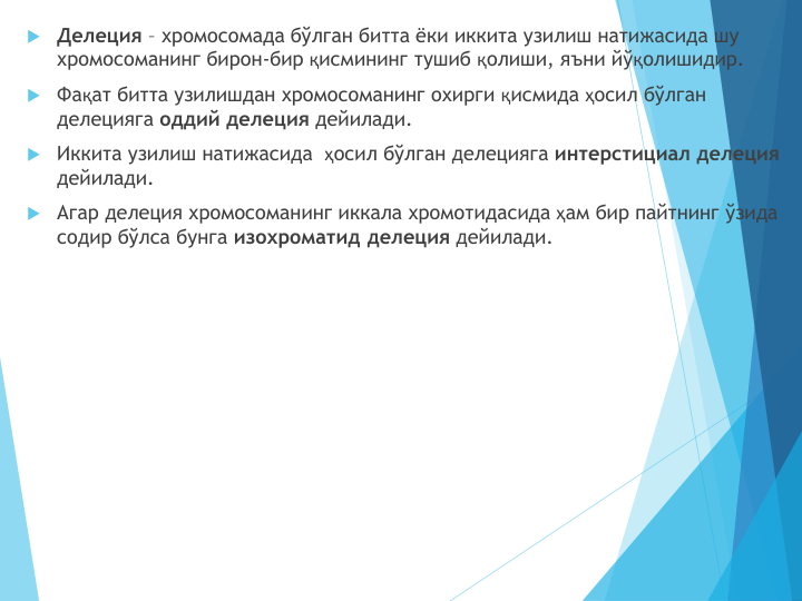 Делеция – хромосомада бўлган битта ёки иккита узилиш натижасида шу 
хромосоманинг бирон-бир қисмининг тушиб қолиши, яъни йўқолишидир.
Фақат битта узилишдан хромосоманинг охирги қисмида ҳосил бўлган 
делецияга оддий делеция дейилади.
Иккита узилиш натижасида  ҳосил бўлган делецияга интерстициал делеция 
дейилади.
Агар делеция хромосоманинг иккала хромотидасида ҳам бир пайтнинг ўзида 
содир бўлса бунга изохроматид делеция дейилади.
