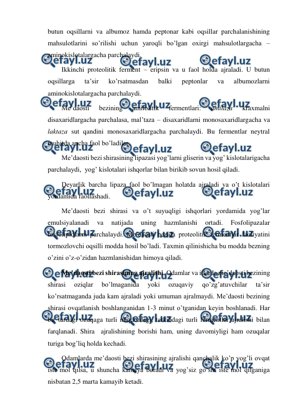  
 
butun oqsillarni va albumoz hamda peptonar kabi oqsillar parchalanishining 
mahsulotlarini so’rilishi uchun yaroqli bo’lgan oxirgi mahsulotlargacha – 
aminokislotalargacha parchalaydi. 
Ikkinchi proteolitik ferment – eripsin va u faol holda ajraladi. U butun 
oqsillarga 
ta’sir 
ko’rsatmasdan 
balki 
peptonlar 
va 
albumozlarni 
aminokislotalargacha parchalaydi. 
Me’daosti 
bezining 
amilolitik 
fermentlari: 
amilaza 
kraxmalni 
disaxaridlargacha parchalasa, mal’taza – disaxaridlarni monosaxaridlargacha va 
laktaza sut qandini monosaxaridlargacha parchalaydi. Bu fermentlar neytral 
muhitda ancha faol bo’ladilar.  
Me’daosti bezi shirasining lipazasi yog’larni gliserin va yog’ kislotalarigacha 
parchalaydi,  yog’ kislotalari ishqorlar bilan birikib sovun hosil qiladi. 
Deyarlik barcha lipaza faol bo’lmagan holatda ajraladi va o’t kislotalari 
yordamida faollashadi. 
Me’daosti bezi shirasi va o’t suyuqligi ishqorlari yordamida yog’lar 
emulsiyalanadi 
va 
natijada 
uning 
hazmlanishi 
ortadi. 
Fosfolipazalar 
fosfolipidlarni parchalaydi. Me’daosti bezida proteolitik fermentlar faoliyatini 
tormozlovchi oqsilli modda hosil bo’ladi. Taxmin qilinishicha bu modda bezning 
o’zini o’z-o’zidan hazmlanishidan himoya qiladi. 
Me’daosti bezi shirasining ajralishi. Odamlar va itlarda me’daosti bezining 
shirasi 
oziqlar 
bo’lmaganida 
yoki 
ozuqaviy 
qo’zg’atuvchilar 
ta’sir 
ko’rsatmaganda juda kam ajraladi yoki umuman ajralmaydi. Me’daosti bezining 
shirasi ovqatlanish boshlanganidan 1-3 minut o’tganidan keyin boshlanadi. Har 
bir turdagi ozuqaga turli miqdordagi, tarkibdagi turli fermentlar ajralishi bilan 
farqlanadi. Shira  ajralishining borishi ham, uning davomiyligi ham ozuqalar 
turiga bog’liq holda kechadi. 
Odamlarda me’daosti bezi shirasining ajralishi qanchalik ko’p yog’li ovqat 
iste’mol qilsa, u shuncha kamaya boradi va yog’siz go’sht iste’mol qilganiga 
nisbatan 2,5 marta kamayib ketadi. 
