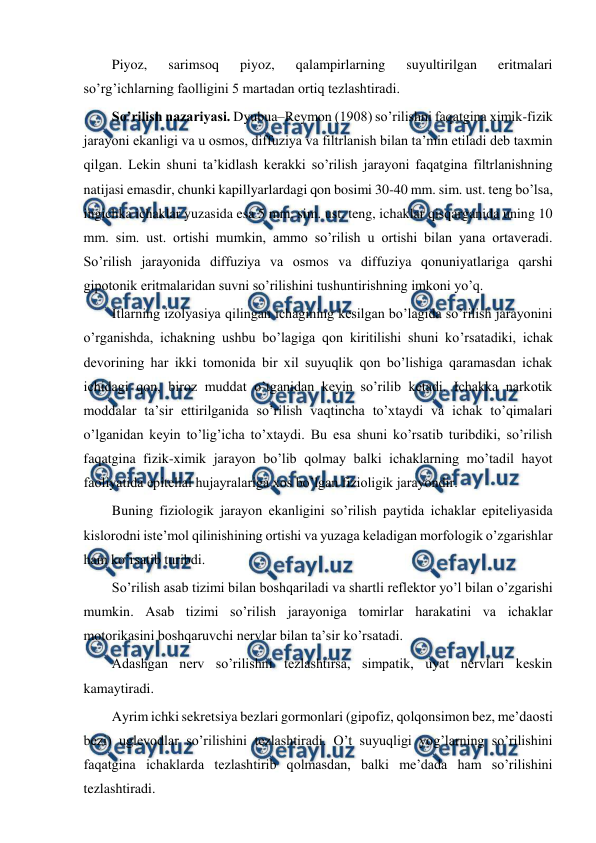  
 
Piyoz, 
sarimsoq 
piyoz, 
qalampirlarning 
suyultirilgan 
eritmalari 
so’rg’ichlarning faolligini 5 martadan ortiq tezlashtiradi. 
So’rilish nazariyasi. Dyubua–Reymon (1908) so’rilishni faqatgina ximik-fizik 
jarayoni ekanligi va u osmos, diffuziya va filtrlanish bilan ta’min etiladi deb taxmin 
qilgan. Lekin shuni ta’kidlash kerakki so’rilish jarayoni faqatgina filtrlanishning 
natijasi emasdir, chunki kapillyarlardagi qon bosimi 30-40 mm. sim. ust. teng bo’lsa, 
ingichka ichaklar yuzasida esa 5 mm. sim. ust. teng, ichaklar qisqarganida uning 10 
mm. sim. ust. ortishi mumkin, ammo so’rilish u ortishi bilan yana ortaveradi. 
So’rilish jarayonida diffuziya va osmos va diffuziya qonuniyatlariga qarshi 
gipotonik eritmalaridan suvni so’rilishini tushuntirishning imkoni yo’q. 
Itlarning izolyasiya qilingan ichagining kesilgan bo’lagida so’rilish jarayonini 
o’rganishda, ichakning ushbu bo’lagiga qon kiritilishi shuni ko’rsatadiki, ichak 
devorining har ikki tomonida bir xil suyuqlik qon bo’lishiga qaramasdan ichak 
ichidagi qon, biroz muddat o’tganidan keyin so’rilib ketadi. Ichakka narkotik 
moddalar ta’sir ettirilganida so’rilish vaqtincha to’xtaydi va ichak to’qimalari 
o’lganidan keyin to’lig’icha to’xtaydi. Bu esa shuni ko’rsatib turibdiki, so’rilish 
faqatgina fizik-ximik jarayon bo’lib qolmay balki ichaklarning mo’tadil hayot 
faoliyatida epitelial hujayralariga xos bo’lgan fizioligik jarayondir. 
Buning fiziologik jarayon ekanligini so’rilish paytida ichaklar epiteliyasida 
kislorodni iste’mol qilinishining ortishi va yuzaga keladigan morfologik o’zgarishlar 
ham ko’rsatib turibdi. 
So’rilish asab tizimi bilan boshqariladi va shartli reflektor yo’l bilan o’zgarishi 
mumkin. Asab tizimi so’rilish jarayoniga tomirlar harakatini va ichaklar 
motorikasini boshqaruvchi nervlar bilan ta’sir ko’rsatadi.  
Adashgan nerv so’rilishni tezlashtirsa, simpatik, uyat nervlari keskin 
kamaytiradi. 
Ayrim ichki sekretsiya bezlari gormonlari (gipofiz, qolqonsimon bez, me’daosti 
bezi) uglevodlar so’rilishini tezlashtiradi. O’t suyuqligi yog’larning so’rilishini 
faqatgina ichaklarda tezlashtirib qolmasdan, balki me’dada ham so’rilishini 
tezlashtiradi. 
 
