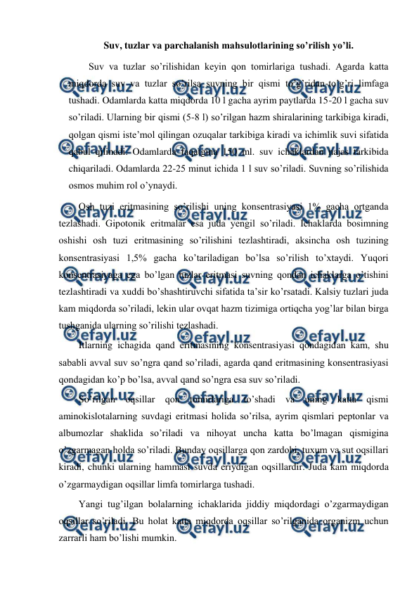  
 
Suv, tuzlar va parchalanish mahsulotlarining so’rilish yo’li. 
Suv va tuzlar so’rilishidan keyin qon tomirlariga tushadi. Agarda katta 
miqdorda suv va tuzlar so’rilsa suvning bir qismi to’g’ridan-to’g’ri limfaga 
tushadi. Odamlarda katta miqdorda 10 l gacha ayrim paytlarda 15-20 l gacha suv 
so’riladi. Ularning bir qismi (5-8 l) so’rilgan hazm shiralarining tarkibiga kiradi, 
qolgan qismi iste’mol qilingan ozuqalar tarkibiga kiradi va ichimlik suvi sifatida 
qabul qilinadi. Odamlarda faqatgina 150 ml. suv ichaklardan najas tarkibida 
chiqariladi. Odamlarda 22-25 minut ichida 1 l suv so’riladi. Suvning so’rilishida 
osmos muhim rol o’ynaydi. 
Osh tuzi eritmasining so’rilishi uning konsentrasiyasi 1% gacha ortganda 
tezlashadi. Gipotonik eritmalar esa juda yengil so’riladi. Ichaklarda bosimning 
oshishi osh tuzi eritmasining so’rilishini tezlashtiradi, aksincha osh tuzining 
konsentrasiyasi 1,5% gacha ko’tariladigan bo’lsa so’rilish to’xtaydi. Yuqori 
konsentrasiyaga ega bo’lgan tuzlar eritmasi suvning qondan ichaklarga o’tishini 
tezlashtiradi va xuddi bo’shashtiruvchi sifatida ta’sir ko’rsatadi. Kalsiy tuzlari juda 
kam miqdorda so’riladi, lekin ular ovqat hazm tizimiga ortiqcha yog’lar bilan birga 
tushganida ularning so’rilishi tezlashadi. 
Itlarning ichagida qand eritmasining konsentrasiyasi qondagidan kam, shu 
sababli avval suv so’ngra qand so’riladi, agarda qand eritmasining konsentrasiyasi 
qondagidan ko’p bo’lsa, avval qand so’ngra esa suv so’riladi. 
So’rilgan oqsillar qon tomirlariga to’shadi va uning katta qismi 
aminokislotalarning suvdagi eritmasi holida so’rilsa, ayrim qismlari peptonlar va 
albumozlar shaklida so’riladi va nihoyat uncha katta bo’lmagan qismigina 
o’zgarmagan holda so’riladi. Bunday oqsillarga qon zardobi, tuxum va sut oqsillari 
kiradi, chunki ularning hammasi suvda eriydigan oqsillardir. Juda kam miqdorda 
o’zgarmaydigan oqsillar limfa tomirlarga tushadi. 
Yangi tug’ilgan bolalarning ichaklarida jiddiy miqdordagi o’zgarmaydigan 
oqsillar so’riladi. Bu holat katta miqdorda oqsillar so’rilganida organizm uchun 
zarrarli ham bo’lishi mumkin. 
