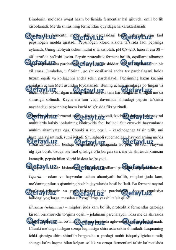  
 
Binobarin, me’dada ovqat hazm bo’lishida fermentlar hal qiluvchi omil bo’lib 
xisoblanadi. Me’da shirasining fermentlari quyidagicha xarakterlanadi: 
Pepsin. Bu fermentni me’da shilliq pardasidagi bosh hujayralar eng faol 
pepsinogen modda ajratadi. Pepsinogen xlorid kislota ta’sirida faol pepsinga 
aylanadi. Uning faoliyati uchun muhit o’ta kislotali, pH 0,8–2,0, harorat esa 38 –
400 atrofida bo’lishi lozim. Pepsin proteolitik ferment bo’lib, oqsillarni albumoz 
va peptonlargacha parchalaydi. Pepsinni ta’sir shiddati turli xil oqsillar uchun bir 
xil emas. Jumladan, u fibrinni, go’sht oqsillarini ancha tez parchalagani holda 
tuxum oqsili va kollagenni ancha sekin parchalaydi. Pepsinning hazm kuchini 
aniqlash uchun Mett usulidan foydalanadi. Buning uchun qismlarga bo’lingan va 
tuxum oqsili to’ldirilgan maxsus shisha naycha tana haroratigacha isitilgan me’da 
shirasiga solinadi. Keyin ma’lum vaqt davomida shiradagi pepsin ta’sirida 
naychadagi pepsinning hazm kuchi to’g’risida fikr yuritadi. 
Ximozin (renin) fermenti asosan kuchsiz kislotali, kuchsiz ishqoriy yoki neytral 
muhitlarda kalsiy ionlarining ishtirokida faol bo’ladi. Sut emuvchi hayvonlarda 
muhim ahamiyatga ega. Chunki u sut, oqsili – kazeinogenga ta’sir qilib, uni 
kazeinga aylantiradi, sutni ivitadi. Shu sababli sut emadigan  hayvonlarning me’da 
shirasida ximozin boshqa fermentlarga qaraganda ko’proq bo’ladi. Hayvon 
ulg’aya borib, ozuqa iste’mol qilishga o’ta borgan sari, me’da shirasida ximozin 
kamayib, pepsin bilan xlorid kislota ko’payadi. 
Katepsin – kuchsiz  kislotali muhitda, faol. Oqsillarni peptidlargacha parchalaydi. 
Lipazia – odam va hayvonlar uchun ahamiyatli bo’lib, miqdori juda kam, 
me’daning pilorus qismining bosh hujayralarida hosil bo’ladi. Bu ferment neytral 
yog’larni glitserin va yog’ kislotalarigacha parchalaydi. Asosan emultsiya 
holidagi yog’larga, masalan sut yog’lariga yaxshi ta’sir qiladi. 
Elastaza (jelatinaza) – miqdori juda kam bo’lib, proteolitik fermentlar qatoriga 
kiradi, biriktiruvchi to’qima oqsili – jelatinani parchalaydi. Toza me’da shirasida 
amilolitik fermentlar bo’lmaydi. Ammo me’dada uglevodlar qisman parchalanadi. 
Chunki me’daga tushgan ozuqa luqmasiga shira asta-sekin shimiladi. Luqmaning 
ichki qismiga shira shimilib borgancha u yerdagi muhit ishqoriyligicha turadi; 
shunga ko’ra luqma bilan kelgan so’lak va ozuqa fermentlari ta’sir ko’rsatishda 
