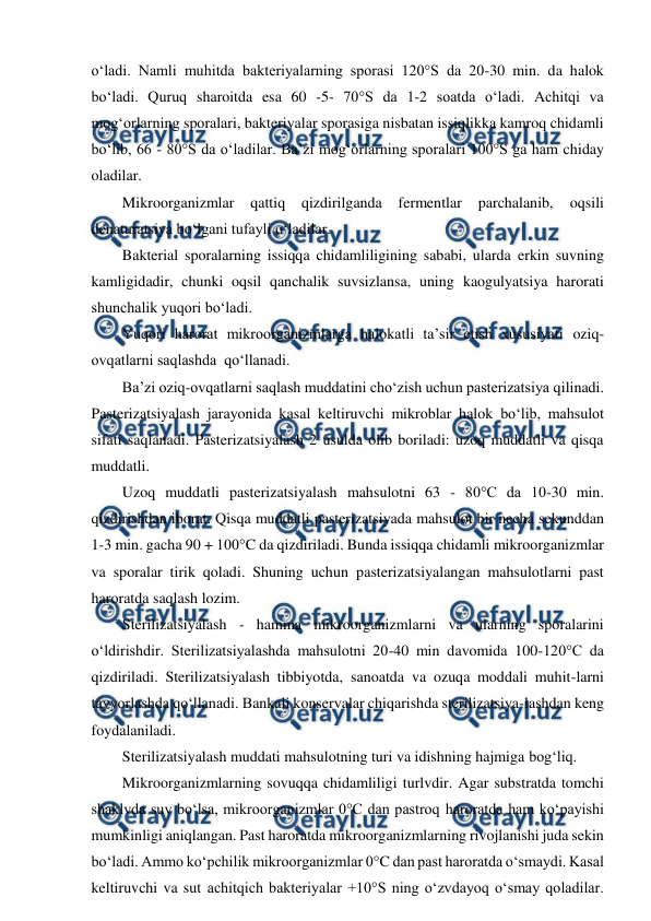  
 
o‘ladi. Namli muhitda bakteriyalarning sporasi 120°S da 20-30 min. da halok 
bo‘ladi. Quruq sharoitda esa 60 -5- 70°S da 1-2 soatda o‘ladi. Achitqi va 
mog‘orlarning sporalari, bakteriyalar sporasiga nisbatan issiqlikka kamroq chidamli 
bo‘lib, 66 - 80°S da o‘ladilar. Ba’zi mog‘orlarning sporalari 100°S ga ham chiday 
oladilar. 
Mikroorganizmlar 
qattiq qizdirilganda 
fermentlar 
parchalanib, 
oqsili 
denaturatsiya bo‘lgani tufayli o‘ladilar. 
Bakterial sporalarning issiqqa chidamliligining sababi, ularda erkin suvning 
kamligidadir, chunki oqsil qanchalik suvsizlansa, uning kaogulyatsiya harorati 
shunchalik yuqori bo‘ladi. 
Yuqori harorat mikroorganizmlarga halokatli ta’sir etish xususiyati oziq-
ovqatlarni saqlashda  qo‘llanadi. 
Ba’zi oziq-ovqatlarni saqlash muddatini cho‘zish uchun pasterizatsiya qilinadi. 
Pasterizatsiyalash jarayonida kasal keltiruvchi mikroblar halok bo‘lib, mahsulot 
sifati saqlanadi. Pasterizatsiyalash 2 usulda olib boriladi: uzoq muddatli va qisqa 
muddatli. 
Uzoq muddatli pasterizatsiyalash mahsulotni 63 - 80°C da 10-30 min. 
qizdirishdan iborat. Qisqa muddatli pasterizatsiyada mahsulot bir necha sekunddan 
1-3 min. gacha 90 + 100°C da qizdiriladi. Bunda issiqqa chidamli mikroorganizmlar 
va sporalar tirik qoladi. Shuning uchun pasterizatsiyalangan mahsulotlarni past 
haroratda saqlash lozim. 
Sterilizatsiyalash - hamma mikroorganizmlarni va ularning sporalarini 
o‘ldirishdir. Sterilizatsiyalashda mahsulotni 20-40 min davomida 100-120°C da 
qizdiriladi. Sterilizatsiyalash tibbiyotda, sanoatda va ozuqa moddali muhit-larni 
tayyorlashda qo‘llanadi. Bankali konservalar chiqarishda sterilizatsiya-lashdan keng 
foydalaniladi. 
Sterilizatsiyalash muddati mahsulotning turi va idishning hajmiga bog‘liq. 
Mikroorganizmlarning sovuqqa chidamliligi turlvdir. Agar substratda tomchi 
shaklvda suv bo‘lsa, mikroorganizmlar 0°C dan pastroq haroratda ham ko‘payishi 
mumkinligi aniqlangan. Past haroratda mikroorganizmlarning rivojlanishi juda sekin 
bo‘ladi. Ammo ko‘pchilik mikroorganizmlar 0°C dan past haroratda o‘smaydi. Kasal 
keltiruvchi va sut achitqich bakteriyalar +10°S ning o‘zvdayoq o‘smay qoladilar. 
