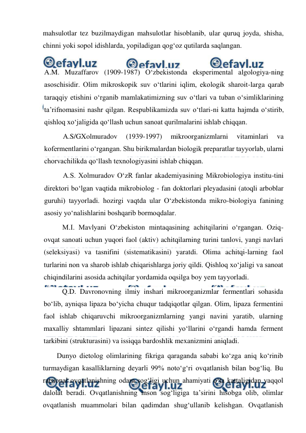  
 
mahsulotlar tez buzilmaydigan mahsulotlar hisoblanib, ular quruq joyda, shisha, 
chinni yoki sopol idishlarda, yopiladigan qog‘oz qutilarda saqlangan.  
 
A.M. Muzaffarov (1909-1987) O‘zbekistonda eksperimental algologiya-ning 
asoschisidir. Olim mikroskopik suv o‘tlarini iqlim, ekologik sharoit-larga qarab 
taraqqiy etishini o‘rganib mamlakatimizning suv o‘tlari va tuban o‘simliklarining 
ta’rifnomasini nashr qilgan. Respublikamizda suv o‘tlari-ni katta hajmda o‘stirib, 
qishloq xo‘jaligida qo‘llash uchun sanoat qurilmalarini ishlab chiqqan. 
A.S/GXolmuradov 
(1939-1997) 
mikroorganizmlarni 
vitaminlari 
va 
kofermentlarini o‘rgangan. Shu birikmalardan biologik preparatlar tayyorlab, ularni 
chorvachilikda qo‘llash texnologiyasini ishlab chiqqan. 
A.S. Xolmuradov O‘zR fanlar akademiyasining Mikrobiologiya institu-tini 
direktori bo‘lgan vaqtida mikrobiolog - fan doktorlari pleyadasini (atoqli arboblar 
guruhi) tayyorladi. hozirgi vaqtda ular O‘zbekistonda mikro-biologiya fanining 
asosiy yo‘nalishlarini boshqarib bormoqdalar. 
M.I. Mavlyani O‘zbekiston mintaqasining achitqilarini o‘rgangan. Oziq-
ovqat sanoati uchun yuqori faol (aktiv) achitqilarning turini tanlovi, yangi navlari 
(seleksiyasi) va tasnifini (sistematikasini) yaratdi. Olima achitqi-larning faol 
turlarini non va sharob ishlab chiqarishlarga joriy qildi. Qishloq xo‘jaligi va sanoat 
chiqindilarini asosida achitqilar yordamida oqsilga boy yem tayyorladi. 
Q.D. Davronovning ilmiy inshari mikroorganizmlar fermentlari sohasida 
bo‘lib, ayniqsa lipaza bo‘yicha chuqur tadqiqotlar qilgan. Olim, lipaza fermentini 
faol ishlab chiqaruvchi mikroorganizmlarning yangi navini yaratib, ularning 
maxalliy shtammlari lipazani sintez qilishi yo‘llarini o‘rgandi hamda ferment 
tarkibini (strukturasini) va issiqqa bardoshlik mexanizmini aniqladi. 
Dunyo dietolog olimlarining fikriga qaraganda sababi ko‘zga aniq ko‘rinib 
turmaydigan kasalliklarning deyarli 99% noto‘g‘ri ovqatlanish bilan bog‘liq. Bu 
ratsional ovqatlanishning odam sog‘ligi uchun ahamiyati o‘ta kattaligidan yaqqol 
dalolat beradi. Ovqatlanishning inson sog‘ligiga ta’sirini hisobga olib, olimlar 
ovqatlanish muammolari bilan qadimdan shug‘ullanib kelishgan. Ovqatlanish 
