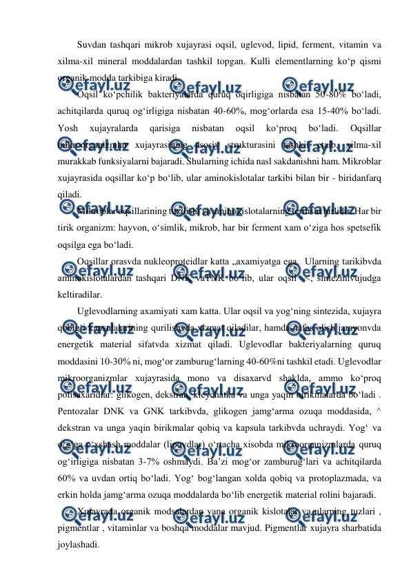  
 
Suvdan tashqari mikrob xujayrasi oqsil, uglevod, lipid, ferment, vitamin va 
xilma-xil mineral moddalardan tashkil topgan. Kulli elementlarning ko‘p qismi 
organik modda tarkibiga kiradi. 
Oqsil ko‘pchilik bakteriyalarda quruq oqirligiga nisbatan 50-80% bo‘ladi, 
achitqilarda quruq og‘irligiga nisbatan 40-60%, mog‘orlarda esa 15-40% bo‘ladi. 
Yosh 
xujayralarda 
qarisiga 
nisbatan 
oqsil 
ko‘proq 
bo‘ladi. 
Oqsillar 
mikroorganizmlar xujayrasining asosiy strukturasini tashkil etaib, xilma-xil 
murakkab funksiyalarni bajaradi. Shularning ichida nasl sakdanishni ham. Mikroblar 
xujayrasida oqsillar ko‘p bo‘lib, ular aminokislotalar tarkibi bilan bir - biridanfarq 
qiladi. 
Mikroblar oqsillarining tuzilishi va aminokislotalarning terilishi turlidir. Har bir 
tirik organizm: hayvon, o‘simlik, mikrob, har bir ferment xam o‘ziga hos spetsefik 
oqsilga ega bo‘ladi. 
Oqsillar orasvda nukleoproteidlar katta „axamiyatga ega.  Ularning tarikibvda 
aminokislotalardan tashqari DNK vaTNK bo‘lib, ular oqsil  <, sintezinivujudga 
keltiradilar. 
Uglevodlarning axamiyati xam katta. Ular oqsil va yog‘ning sintezida, xujayra 
qobig‘i kapsulalarining qurilishvda xizmat qiladilar, hamda nafas olish jarayonvda 
energetik material sifatvda xizmat qiladi. Uglevodlar bakteriyalarning quruq 
moddasini 10-30% ni, mog‘or zamburug‘larning 40-60%ni tashkil etadi. Uglevodlar 
mikroorganizmlar xujayrasida mono va disaxarvd shaklda, ammo ko‘proq 
polisaxaridlar: glikogen, dekstran, kleychatka va unga yaqin birikmalarda bo‘ladi . 
Pentozalar DNK va GNK tarkibvda, glikogen jamg‘arma ozuqa moddasida, ^ 
dekstran va unga yaqin birikmalar qobiq va kapsula tarkibvda uchraydi. Yog‘ va 
o‘g‘ga o‘xshash moddalar (lipovdlar) o‘rtacha xisobda mikroorganizmlarda quruq 
og‘irligiga nisbatan 3-7% oshmaydi. Ba’zi mog‘or zamburug‘lari va achitqilarda 
60% va uvdan ortiq bo‘ladi. Yog‘ bog‘langan xolda qobiq va protoplazmada, va 
erkin holda jamg‘arma ozuqa moddalarda bo‘lib energetik material rolini bajaradi. 
Xujayrada organik modsalardan yana organik kislotalar va ularning tuzlari , 
pigmentlar , vitaminlar va boshqa moddalar mavjud. Pigmentlar xujayra sharbatida 
joylashadi. 
