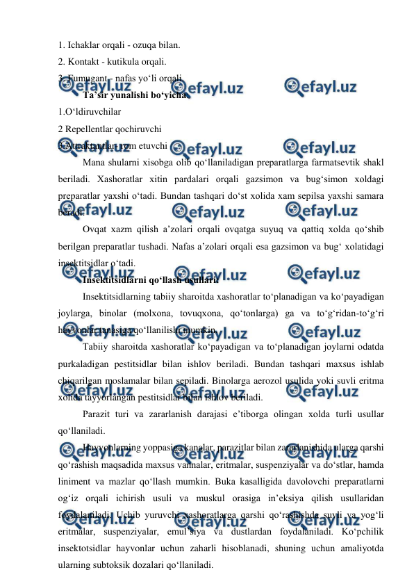  
 
1. Ichaklar orqali - ozuqa bilan. 
2. Kontakt - kutikula orqali. 
3. Fumugant - nafas yo‘li orqali. 
Ta’sir yunalishi bo‘yicha:  
1.O‘ldiruvchilar  
2 Repellentlar qochiruvchi  
3.Attraktantlar- rom etuvchi 
 
Mana shularni xisobga olib qo‘llaniladigan preparatlarga farmatsevtik shakl 
beriladi. Xashoratlar xitin pardalari orqali gazsimon va bug‘simon xoldagi 
preparatlar yaxshi o‘tadi. Bundan tashqari do‘st xolida xam sepilsa yaxshi samara 
beradi.  
 
Ovqat xazm qilish a’zolari orqali ovqatga suyuq va qattiq xolda qo‘shib 
berilgan preparatlar tushadi. Nafas a’zolari orqali esa gazsimon va bug‘ xolatidagi 
insektitsidlar o‘tadi.  
 
Insektitsidlarni qo‘llash usullari:  
 
Insektitsidlarning tabiiy sharoitda xashoratlar to‘planadigan va ko‘payadigan 
joylarga, binolar (molxona, tovuqxona, qo‘tonlarga) ga va to‘g‘ridan-to‘g‘ri 
hayvonlar tanasiga qo‘llanilishi mumkin.  
 
Tabiiy sharoitda xashoratlar ko‘payadigan va to‘planadigan joylarni odatda 
purkaladigan pestitsidlar bilan ishlov beriladi. Bundan tashqari maxsus ishlab 
chiqarilgan moslamalar bilan sepiladi. Binolarga aerozol usulida yoki suvli eritma 
xolida tayyorlangan pestitsidlar bilan ishlov beriladi.  
 
Parazit turi va zararlanish darajasi e’tiborga olingan xolda turli usullar 
qo‘llaniladi.  
 
Hayvonlarning yoppasiga kanalar, parazitlar bilan zararlanishida ularga qarshi 
qo‘rashish maqsadida maxsus vannalar, eritmalar, suspenziyalar va do‘stlar, hamda 
liniment va mazlar qo‘llash mumkin. Buka kasalligida davolovchi preparatlarni 
og‘iz orqali ichirish usuli va muskul orasiga in’eksiya qilish usullaridan 
foydalaniladi. Uchib yuruvchi xashoratlarga qarshi qo‘rashishda suvli va yog‘li 
eritmalar, suspenziyalar, emul’siya va dustlardan foydalaniladi. Ko‘pchilik 
insektotsidlar hayvonlar uchun zaharli hisoblanadi, shuning uchun amaliyotda 
ularning subtoksik dozalari qo‘llaniladi.  
