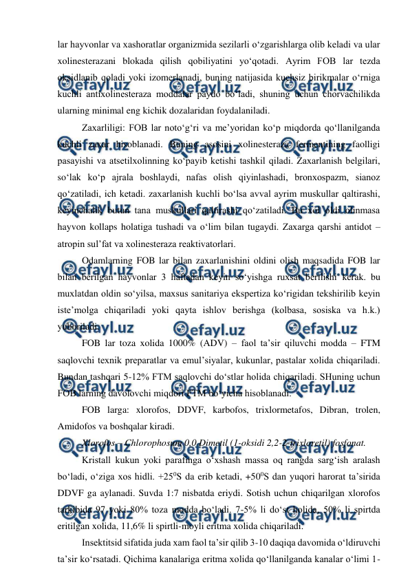  
 
lar hayvonlar va xashoratlar organizmida sezilarli o‘zgarishlarga olib keladi va ular 
xolinesterazani blokada qilish qobiliyatini yo‘qotadi. Ayrim FOB lar tezda 
oksidlanib qoladi yoki izomerlanadi, buning natijasida kuchsiz birikmalar o‘rniga 
kuchli antixolinesteraza moddalar paydo bo‘ladi, shuning uchun chorvachilikda 
ularning minimal eng kichik dozalaridan foydalaniladi.  
 
Zaxarliligi: FOB lar noto‘g‘ri va me’yoridan ko‘p miqdorda qo‘llanilganda 
kuchli zaxar hisoblanadi. Buning asosini xolinesteraza fermentining faolligi 
pasayishi va atsetilxolinning ko‘payib ketishi tashkil qiladi. Zaxarlanish belgilari, 
so‘lak ko‘p ajrala boshlaydi, nafas olish qiyinlashadi, bronxospazm, sianoz 
qo‘zatiladi, ich ketadi. zaxarlanish kuchli bo‘lsa avval ayrim muskullar qaltirashi, 
keyinchalik butun tana muskullari qaltirashi qo‘zatiladi. Bu xol oldi olinmasa 
hayvon kollaps holatiga tushadi va o‘lim bilan tugaydi. Zaxarga qarshi antidot – 
atropin sul’fat va xolinesteraza reaktivatorlari.  
 
Odamlarning FOB lar bilan zaxarlanishini oldini olish maqsadida FOB lar 
bilan berilgan hayvonlar 3 haftadan keyin so‘yishga ruxsat berilishi kerak. bu 
muxlatdan oldin so‘yilsa, maxsus sanitariya ekspertiza ko‘rigidan tekshirilib keyin 
iste’molga chiqariladi yoki qayta ishlov berishga (kolbasa, sosiska va h.k.) 
yuboriladi.  
 
FOB lar toza xolida 1000% (ADV) – faol ta’sir qiluvchi modda – FTM 
saqlovchi texnik preparatlar va emul’siyalar, kukunlar, pastalar xolida chiqariladi. 
Bundan tashqari 5-12% FTM saqlovchi do‘stlar holida chiqariladi. SHuning uchun 
FOB larning davolovchi miqdori FTM bo‘yicha hisoblanadi.  
 
FOB larga: xlorofos, DDVF, karbofos, trixlormetafos, Dibran, trolen, 
Amidofos va boshqalar kiradi.  
 
Xlorofos – Chlorophosum 0,0 Dimetil (1-oksidi 2,2-2-trixloretil) fosfonat.  
 
Kristall kukun yoki parafinga o‘xshash massa oq rangda sarg‘ish aralash 
bo‘ladi, o‘ziga xos hidli. +250S da erib ketadi, +500S dan yuqori harorat ta’sirida 
DDVF ga aylanadi. Suvda 1:7 nisbatda eriydi. Sotish uchun chiqarilgan xlorofos 
tarkibida 97 yoki 80% toza modda bo‘ladi. 7-5% li do‘st holida, 50% li spirtda 
eritilgan xolida, 11,6% li spirtli-moyli eritma xolida chiqariladi.  
 
Insektitsid sifatida juda xam faol ta’sir qilib 3-10 daqiqa davomida o‘ldiruvchi 
ta’sir ko‘rsatadi. Qichima kanalariga eritma xolida qo‘llanilganda kanalar o‘limi 1-
