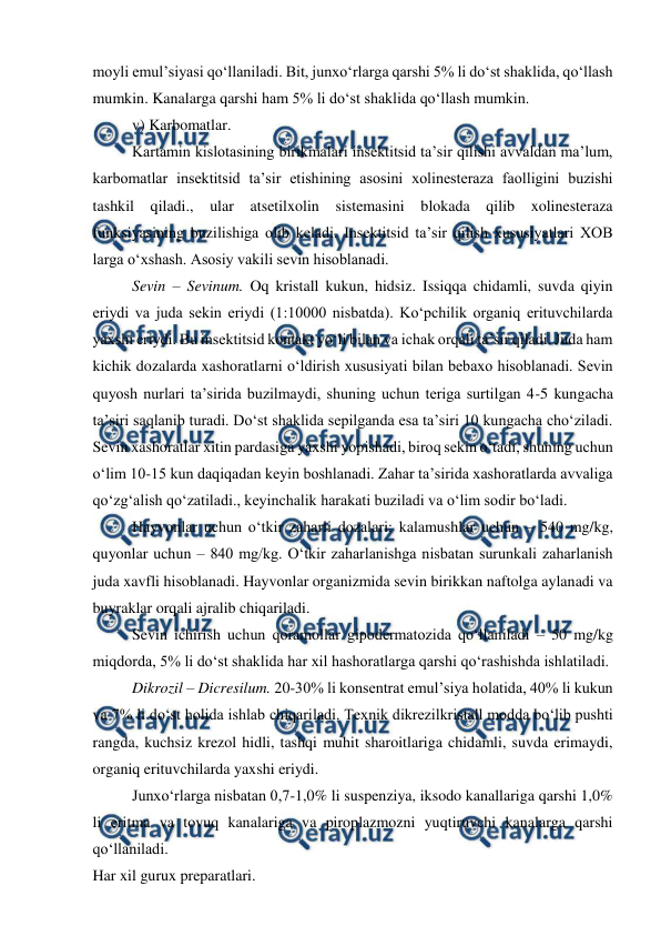  
 
moyli emul’siyasi qo‘llaniladi. Bit, junxo‘rlarga qarshi 5% li do‘st shaklida, qo‘llash 
mumkin. Kanalarga qarshi ham 5% li do‘st shaklida qo‘llash mumkin.  
 
v) Karbomatlar.  
 
Kartamin kislotasining birikmalari insektitsid ta’sir qilishi avvaldan ma’lum, 
karbomatlar insektitsid ta’sir etishining asosini xolinesteraza faolligini buzishi 
tashkil qiladi., ular 
atsetilxolin sistemasini blokada qilib xolinesteraza 
funksiyasining buzilishiga olib keladi. Insektitsid ta’sir qilish xususiyatlari XOB 
larga o‘xshash. Asosiy vakili sevin hisoblanadi.  
 
Sevin – Sevinum. Oq kristall kukun, hidsiz. Issiqqa chidamli, suvda qiyin 
eriydi va juda sekin eriydi (1:10000 nisbatda). Ko‘pchilik organiq erituvchilarda 
yaxshi eriydi. Bu insektitsid kontakt yo‘li bilan va ichak orqali ta’sir qiladi. Juda ham 
kichik dozalarda xashoratlarni o‘ldirish xususiyati bilan bebaxo hisoblanadi. Sevin 
quyosh nurlari ta’sirida buzilmaydi, shuning uchun teriga surtilgan 4-5 kungacha 
ta’siri saqlanib turadi. Do‘st shaklida sepilganda esa ta’siri 10 kungacha cho‘ziladi. 
Sevin xashoratlar xitin pardasiga yaxshi yopishadi, biroq sekin o‘tadi, shuning uchun 
o‘lim 10-15 kun daqiqadan keyin boshlanadi. Zahar ta’sirida xashoratlarda avvaliga 
qo‘zg‘alish qo‘zatiladi., keyinchalik harakati buziladi va o‘lim sodir bo‘ladi.  
 
Hayvonlar uchun o‘tkir zaharli dozalari: kalamushlar uchun – 540 mg/kg, 
quyonlar uchun – 840 mg/kg. O‘tkir zaharlanishga nisbatan surunkali zaharlanish 
juda xavfli hisoblanadi. Hayvonlar organizmida sevin birikkan naftolga aylanadi va 
buyraklar orqali ajralib chiqariladi.  
 
Sevin ichirish uchun qoramollar gipodermatozida qo‘llaniladi – 50 mg/kg 
miqdorda, 5% li do‘st shaklida har xil hashoratlarga qarshi qo‘rashishda ishlatiladi.  
 
Dikrozil – Dicresilum. 20-30% li konsentrat emul’siya holatida, 40% li kukun 
va 7% li do‘st holida ishlab chiqariladi. Texnik dikrezilkristall modda bo‘lib pushti 
rangda, kuchsiz krezol hidli, tashqi muhit sharoitlariga chidamli, suvda erimaydi, 
organiq erituvchilarda yaxshi eriydi.  
 
Junxo‘rlarga nisbatan 0,7-1,0% li suspenziya, iksodo kanallariga qarshi 1,0% 
li eritma va tovuq kanalariga va piroplazmozni yuqtiruvchi kanalarga qarshi 
qo‘llaniladi.  
Har xil gurux preparatlari. 

