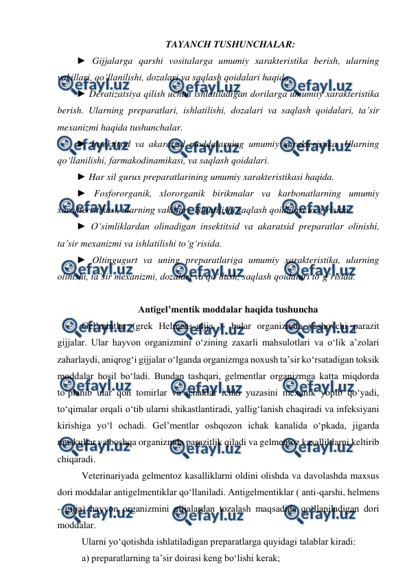  
 
TAYANCH TUSHUNCHALAR:  
► Gijjalarga qarshi vositalarga umumiy xarakteristika berish, ularning 
vakillari, qo‘llanilishi, dozalari va saqlash qoidalari haqida.  
► Deratizatsiya qilish uchun ishlatiladigan dorilarga umumiiy xarakteristika 
berish. Ularning preparatlari, ishlatilishi, dozalari va saqlash qoidalari, ta’sir 
mexanizmi haqida tushunchalar.  
► Insektitsid va akaratsid moddalarning umumiy xarakteristika. Ularning 
qo‘llanilishi, farmakodinamikasi, va saqlash qoidalari.  
► Har xil gurux preparatlarining umumiy xarakteristikasi haqida.  
► Fosfororganik, xlororganik birikmalar va karbonatlarning umumiy 
xarakteristikasi, ularning vakillari, ishlatilishi saqlash qoidalari to‘g‘risida.  
► O‘simliklardan olinadigan insektitsid va akaratsid preparatlar olinishi, 
ta’sir mexanizmi va ishlatilishi to‘g‘risida.  
► Oltingugurt va uning preparatlariga umumiy xarakteristika, ularning 
olinishi, ta’sir mexanizmi, dozalari va qo‘llash, saqlash qoidalari to‘g‘risida.  
 
Antigel’mentik moddalar haqida tushuncha 
Gel’mintlar (grek Helmens-gijja )- bular organizmda yashovchi parazit 
gijjalar. Ular hayvon organizmini o‘zining zaxarli mahsulotlari va o‘lik a’zolari 
zaharlaydi, aniqrog‘i gijjalar o‘lganda organizmga noxush ta’sir ko‘rsatadigan toksik 
moddalar hosil bo‘ladi. Bundan tashqari, gelmentlar organizmga katta miqdorda 
to‘planib ular qon tomirlar va ichaklar ichki yuzasini mexanik yopib qo‘yadi, 
to‘qimalar orqali o‘tib ularni shikastlantiradi, yallig‘lanish chaqiradi va infeksiyani 
kirishiga yo‘l ochadi. Gel’mentlar oshqozon ichak kanalida o‘pkada, jigarda 
muskullar va boshqa organizmda parazitlik qiladi va gelmentoz kasalliklarni keltirib 
chiqaradi. 
Veterinariyada gelmentoz kasalliklarni oldini olishda va davolashda maxsus 
dori moddalar antigelmentiklar qo‘llaniladi. Antigelmentiklar ( anti-qarshi, helmens 
- gijja) hayvon organizmini gijjalardan tozalash maqsadida qo‘llaniladigan dori 
moddalar. 
Ularni yo‘qotishda ishlatiladigan preparatlarga quyidagi talablar kiradi:  
a) preparatlarning ta’sir doirasi keng bo‘lishi kerak; 
