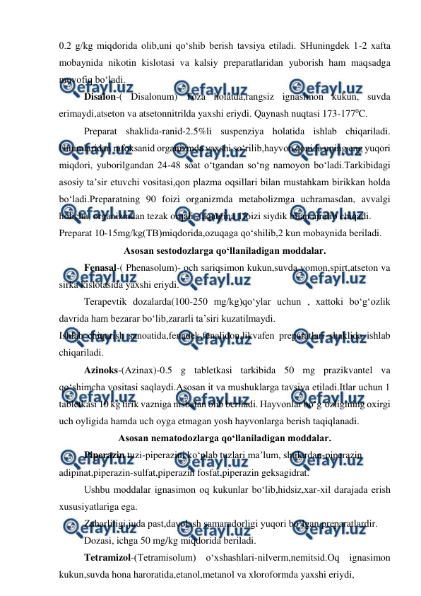  
 
0.2 g/kg miqdorida olib,uni qo‘shib berish tavsiya etiladi. SHuningdek 1-2 xafta 
mobaynida nikotin kislotasi va kalsiy preparatlaridan yuborish ham maqsadga 
muvofiq bo‘ladi. 
Disalon-( Disalonum) Toza holatda,rangsiz ignasimon kukun, suvda 
erimaydi,atseton va atsetonnitrilda yaxshi eriydi. Qaynash nuqtasi 173-1770C. 
Preparat shaklida-ranid-2.5%li suspenziya holatida ishlab chiqariladi. 
Unumlaridan rafoksanid organizmda yaxshi so‘rilib,hayvon qonida uning eng yuqori 
miqdori, yuborilgandan 24-48 soat o‘tgandan so‘ng namoyon bo‘ladi.Tarkibidagi 
asosiy ta’sir etuvchi vositasi,qon plazma oqsillari bilan mustahkam birikkan holda 
bo‘ladi.Preparatning 90 foizi organizmda metabolizmga uchramasdan, avvalgi 
holicha, organizmdan tezak orqali ,faqatgina 1foizi siydik bilan ajralib chiqadi. 
Preparat 10-15mg/kg(TB)miqdorida,ozuqaga qo‘shilib,2 kun mobaynida beriladi. 
Asosan sestodozlarga qo‘llaniladigan moddalar. 
Fenasal-( Phenasolum)- och sariqsimon kukun,suvda yomon,spirt,atseton va 
sirka kislotasida yaxshi eriydi. 
Terapevtik dozalarda(100-250 mg/kg)qo‘ylar uchun , xattoki bo‘g‘ozlik 
davrida ham bezarar bo‘lib,zararli ta’siri kuzatilmaydi. 
Ishlab chiqarish sanoatida,fenadek,fenalidon,likvafen preparatlari shaklida ishlab 
chiqariladi. 
Azinoks-(Azinax)-0.5 g tabletkasi tarkibida 50 mg prazikvantel va 
qo‘shimcha vositasi saqlaydi.Asosan it va mushuklarga tavsiya etiladi.Itlar uchun 1 
tabletkasi 10 kg tirik vazniga nisbatan olib beriladi. Hayvonlar bo‘g‘ozligining oxirgi 
uch oyligida hamda uch oyga etmagan yosh hayvonlarga berish taqiqlanadi. 
Asosan nematodozlarga qo‘llaniladigan moddalar. 
Piperazin tuzi-piperazini ko‘plab tuzlari ma’lum, shulardan-piperazin 
adipinat,piperazin-sulfat,piperazin fosfat,piperazin geksagidrat. 
Ushbu moddalar ignasimon oq kukunlar bo‘lib,hidsiz,xar-xil darajada erish 
xususiyatlariga ega. 
Zaharliligi juda past,davolash samaradorligi yuqori bo‘lgan preparatlardir. 
Dozasi, ichga 50 mg/kg miqdorida beriladi. 
Tetramizol-(Tetramisolum) o‘xshashlari-nilverm,nemitsid.Oq ignasimon 
kukun,suvda hona haroratida,etanol,metanol va xloroformda yaxshi eriydi, 
