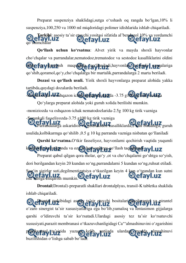  
 
Preparat suspenziya shaklidagi,sutga o‘xshash oq rangda bo‘lgan,10% li 
suspenziya,100,250 va 1000 ml miqdoridagi polimer idishlarida ishlab chiqariladi. 
Tarkibi: asosiy ta’sir etuvchi vositasi sifatida al’bendazol 10% va yordamchi 
qo‘shimchalar 
Qo‘llash uchun ko‘rsatma: Alvet yirik va mayda shoxli hayvonlar 
cho‘chqalar va parrandalar,nematodoz,trematodoz va sestodoz kasalliklarini oldini 
olish va davolash maqsadida qo‘llaniladi,hayvonlar to‘yimli ozuqalariga 
qo‘shib,qoramol,qo‘y,cho‘chqalarga bir martalik,parrandalarga 2 marta beriladi. 
Dozasi va qo‘llash usuli. Yirik shoxli hayvonlarga preparat alohida yakka 
tartibda,quydagi dozalarda beriladi. 
-monieziozda va oshqazon ichak nematodozlarida -3.75 g100 kg tirik vazniga  
Qo‘ylarga preparat alohida yoki guruh xolida berilishi mumkin. 
-moniziozda va oshqazon-ichak nematodozlarida-2.5g 100 kg tirik vazniga  
-Surunkali fasseliyozda-3.75 g100 kg tirik vazniga  
Parrandalarga askaridioz va geterakidoz kasalliklarda,2 kun birdaniga, guruh 
usulida,kolbikarmga qo‘shilib ,0.5 g 10 kg parranda vazniga nisbatan qo‘llaniladi 
Qarshi ko‘rsatma.O‘tkir fasseliyoz, hayvonlarni qochirish vaqtida yuqumli 
kasalliklar kuzatilganda va ozg‘in hayvonlarga qo‘llash taqiqlanadi  
Preparat qabul qilgan qora molar, qo‘y ,ot va cho‘chqalarni go‘shtga so‘yish, 
dori berilgandan keyin 20 kundan so‘ng,parrandalarni 5 kundan so‘ng,ruhsat etiladi. 
Sog‘in sigirlar suti,degilmentizatsiya o‘tkazilgan keyin 4 kun o‘tgandan kun sutni 
iste’molga chiqarish mumkin. 
Drontal(Drontal)-preparatli shakllari drontalplyus, transil-K tabletka shaklida 
ishlab chiqariladi. 
Drontal tarkibidagi asosiy ta’sir etuvchi bositalari,prazikvantel va pirantel 
o‘zaro sinergist ta’sir xususiyatlariga ega bo‘lib,yumaloq va lentasimon gijjalarga 
qarshi o‘ldiruvchi ta’sir ko‘rsatadi.Ulardagi asosiy tez ta’sir ko‘rsatuvchi 
xususiyati,parazit membranasi o‘tkazuvchanligidagi Ca++almashinuvini o‘zgarishini 
prazikvantel ta’sirida yuzaga kelib, natijada ulardagi modda almashinuvi 
buzilishidan o‘lishga sabab bo‘ladi. 

