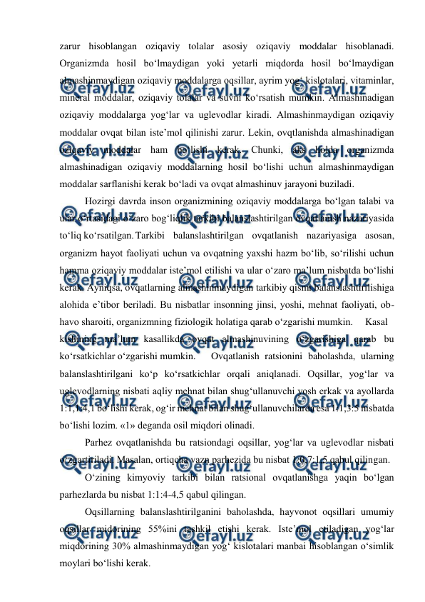  
 
zarur hisoblangan oziqaviy tolalar asosiy oziqaviy moddalar hisoblanadi. 
Organizmda hosil bo‘lmaydigan yoki yetarli miqdorda hosil bo‘lmaydigan 
almashinmaydigan oziqaviy moddalarga oqsillar, ayrim yog‘ kislotalari, vitaminlar, 
mineral moddalar, oziqaviy tolalar va suvni ko‘rsatish mumkin. Almashinadigan 
oziqaviy moddalarga yog‘lar va uglevodlar kiradi. Almashinmaydigan oziqaviy 
moddalar ovqat bilan iste’mol qilinishi zarur. Lekin, ovqtlanishda almashinadigan 
oziqaviy moddalar ham bo‘lishi kerak. Chunki, aks holda organizmda 
almashinadigan oziqaviy moddalarning hosil bo‘lishi uchun almashinmaydigan 
moddalar sarflanishi kerak bo‘ladi va ovqat almashinuv jarayoni buziladi. 
 
Hozirgi davrda inson organizmining oziqaviy moddalarga bo‘lgan talabi va 
ular o‘rtasidagi o‘zaro bog‘liqlik tarkibi balanslashtirilgan ovqatlanish nazariyasida 
to‘liq ko‘rsatilgan. Tarkibi balanslashtirilgan ovqatlanish nazariyasiga asosan, 
organizm hayot faoliyati uchun va ovqatning yaxshi hazm bo‘lib, so‘rilishi uchun 
hamma oziqaviy moddalar iste’mol etilishi va ular o‘zaro ma’lum nisbatda bo‘lishi 
kerak. Ayniqsa, ovqatlarning almashinmaydigan tarkibiy qismi balanslashtirilishiga 
alohida e’tibor beriladi. Bu nisbatlar insonning jinsi, yoshi, mehnat faoliyati, ob-
havo sharoiti, organizmning fiziologik holatiga qarab o‘zgarishi mumkin.  Kasal 
kishining ma’lum kasallikda ovqat almashinuvining o‘zgarishiga qarab bu 
ko‘rsatkichlar o‘zgarishi mumkin.  
Ovqatlanish ratsionini baholashda, ularning 
balanslashtirilgani ko‘p ko‘rsatkichlar orqali aniqlanadi. Oqsillar, yog‘lar va 
uglevodlarning nisbati aqliy mehnat bilan shug‘ullanuvchi yosh erkak va ayollarda 
1:1,1:4,1 bo‘lishi kerak, og‘ir mehnat bilan shug‘ullanuvchilarda esa 1:1,3:5 nisbatda 
bo‘lishi lozim. «1» deganda osil miqdori olinadi. 
 
Parhez ovqatlanishda bu ratsiondagi oqsillar, yog‘lar va uglevodlar nisbati 
o‘zgartiriladi. Masalan, ortiqcha vazn parhezida bu nisbat 1:0,7:1,5 qabul qilingan. 
 
O‘zining kimyoviy tarkibi bilan ratsional ovqatlanishga yaqin bo‘lgan 
parhezlarda bu nisbat 1:1:4-4,5 qabul qilingan. 
 
Oqsillarning balanslashtirilganini baholashda, hayvonot oqsillari umumiy 
oqsillar midorining 55%ini tashkil etishi kerak. Iste’mol etiladigan yog‘lar 
miqdorining 30% almashinmaydigan yog‘ kislotalari manbai hisoblangan o‘simlik 
moylari bo‘lishi kerak. 
